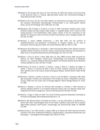 Evaluation Report 2010
270
198.Medeiros, PR, Grempel, RG, Souza, AT, Ilarri, MI, Rosa, RS. 2010. Non-random reef use by fishes
at two dominant zones in a tropical, algal-dominated coastal reef. Environmental Biology of
Fishes 87(3): 237-246. IF=0.792.
199.Medeiros, PR, Souza, AT, Ilarri, MI. 2010. Habitat use and behavioural ecology of the juveniles of
two sympatric damselfishes (Actinopterygii: Pomacentridae) in the south-western Atlantic
Ocean. Journal of Fish Biology 77(7): 1599-1615. IF=1.330.
200.Mendonca, VM, Al Saady, S, Al Kiyumi, A, Erzini, K. 2010. Interactions between green turtles
(Chelonia mydas) and foxes (Vulpes vulpes arabica, V. rueppellii sabaea, and V. cana) on turtle
nesting grounds in the Northwestern Indian Ocean: Impacts of the fox community on the
behavior of nesting sea turtles at the Ras Al Hadd Turtle Reserve, Oman. Zoological Studies 49:
437-452. IF=1.046.
201.Menezes, S, Soares, AMVM, Guilhermino, L, Peck, MR. 2010. Can the activities of
acetylcholinesterase and glutathione S-transferases of Crangon crangon (L.) be used as
biomarkers of fuel oil exposure? Water, Air and Soil Pollution 208: 317-322. IF=1.765.
202.Mesquita, SR, Guilhermino, L, Guimarães, L. 2010. Assessing the effects of the selective serotonin
reuptake inhibitor fluoxetine on Carcinus maenas using locomotor behaviour and biomarkers as
effect criteria. Comparative Biochemistry and Physiology A 157: S23. IF=2.134.
203.Milanin, T, Eiras, JC, Arana, S, Maia, AAM, Alves, AL, Silva, MRM, Carriero, MM, Ceccarelli, PS,
Adriano, EA. 2010. Phylogeny, ultrastructure, histopathology and prevalence of Myxobolus
oliveirai n. sp., a parasite of Brycon hilarii (Characidae) in the Pantanal wetland, Brazil. Memórias
Instituto Oswaldo Cruz 105: 762-769. IF=2.058.
204.Mil-Homens, M, Costa, A, Lebreiro, S, Canário, J, Lopes, C, Mouro, F, Mateus, M, Stigter, H,
Richter, T, Branco, V, Trancoso, M, Melo, Z, Boer, W. 2010. Temporal clustering of metals in a
short sediment core of the Cascais Canyon (Portuguese Margin). Scientia Marina 74(S1): 89-98.
IF=1.079.
205.Monteiro, P, Bentes, L, Coelho, R, Correia, C, Erzini, K, Lino, PG, Ribeiro, J, Gonçalves, JMS. 2010.
Age and growth, mortality and reproduction of the striped sea bream, Lithognathus mormyrus
Linnaeus 1758, from the south coast of Portugal (Algarve). Marine Biology Research 6: 53-65.
IF=1.484.
206.Morais, P, Babaluk, J, Correia, AT, Chícharo, MA, Campbell, JL, Chícharo, L. 2010. Diversity of
anchovy migration patterns in an European temperate estuary and in its adjacent coastal area:
Implications for fishery management. Journal of Sea Research 64: 295-303. IF=2.444.
207.Moreira, J, Veiga, P, Rubal, M. 2010. First record of Pisione guanche (Polychaeta: Pisionidae) at
the Azores Archipielago. Marine Biodiversity Records 3: 1-6.
208.Moreira, SM, Moreira-Santos, M, Rendón-von Osten, J, da silva, EM, Ribeiro, R, Guilhermino, L,
Soares, AM. 2010. Ecotoxicological tools for the tropics: Sublethal assays with fish to evaluate
edge-of-field pesticide runoff toxicity. Ecotoxicology and Environmental Safety 73: 893-899.
IF=2.340.
209.Moreira-Silva, J, Tsui, TKN, Coimbra, J, Vijayan, MM, Ip, YK, Wilson, JM. 2010. Branchial ammonia
excretion in the Asian weatherloach Misgurnus anguillicaudatus. Comparative Biochemistry and
Physiology C – Toxicology & Pharmacology 151(1): 40-50. IF=2.325.
 