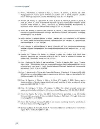 Evaluation Report 2010
272
223.Pereira, AM, Robalo, JI, Freyhof, J, Maia, C, Fonseca, JP, Valente, A, Almada, VC. 2010.
Phylogeographical analysis reveals multiple conservation units in brook lampreys Lampetra
planeri of Portuguese streams. Journal of Fish Biology 77(2): 361-371. IF=1.330.
224.Pearson, GA, Hoarau, G, Lago-Leston, A, Coyer, JA, Kube, M, Henckel, K, Serrão, EA, Corre, E,
Stam, WT, Olsen, JL. 2010. An expressed sequence Tag (EST) analysis of the intertidal brown
seaweeds Fucus serratus (L.) and F. vesiculosus (L.) (Heterokontophyta, Phaeophyceae) in
response to abiotic stressors. Marine Biotechnology 12: 195-213. IF=2.962.
225.Pereira, MJ, Palming, J, Svensson, MK, Aureliano, M Eriksson, J. 2010. Immunosuppresive agents
alter insulin signalling and glucose and lipid metabolism in human subcutaneous adipocytes.
Diabetologia 53: 710. IF=6.973.
226.Pérez-Cerezales, S, Martínez-Páramo, S, Beirão, J, Herráez, MP. 2010. Evaluation of DNA damage
as a quality marker for rainbow trout sperm cryopreservation and use of LDL as cryoprotectant.
Theriogenology 74: 282-289. IF=2.045.
227.Pérez-Cerezales, S, Martínez-Páramo, S, Beirão, J, Herráez, MP. 2010. Fertilization capacity with
rainbow trout DNA damaged sperm and embryo developmental success. Reproduction 139: 1-10.
IF=3.049.
228.Pinheiro, PLC, Cardoso, JCR, Gomes, AS, Fuentes, J, Power, DM, Canário, AVM. 2010. Gene
structure, transcripts and calciotropic effects of the PTH family of peptides in Xenopus and
chicken. BMC Evolutionary Biology 10: 373. IF=3.702.
229.Pinto, L, Radhouani, L, Coelho, C, Martins da Costa, P, Simões, R, Brandão, RML, Torres, C, Igrejas,
G and Poeta, P. 2010. Genetic detection of extended-spectrum {beta}-lactamases Escherichia coli
in birds of prey from Serra da Estrela Natural Reserve of Portugal. Applied and Environmental
Microbiology 76(12): 4118-20. IF=3.778.
230.Pinto, PI, Matsumura, H, Thorne, MA, Power, DM, Terauchi, R, Reinhardt, R, Canario, AVM. 2010.
Gill transcriptome response to changes in environmental calcium in the green spotted puffer fish.
BMC Genomics 11: 476. IF=4.206.
231.Pinto, W, Figueira, L, Ribeiro, L, Yúfera, M, Dinis, MT, Aragão, C. 2010. Dietary taurine
supplementation enhances metamorphosis and growth potential of Solea senegalensis larvae.
Aquaculture 309: 159-164. IF=2.044.
232.Pinto, W, Rodrigues, V, Dinis, MT, Aragão, C. 2010. Can dietary aromatic amino acid
supplementation be beneficial during fish metamorphosis? Aquaculture 310: 200-205. IF=2.044.
233.Poinar, G, Duarte, D, Santos, MJ. 2010. Halomonhystera parasitica n. sp. (Nematoda:
Monhysteridae), a parasite of Talorchestia brito (Crustacea: Talitridae) in Portugal. Systematic
Parasitology 75: 53-58. IF=1.056.
234.Power, DM, Fuentes, J, Harrison, AP. 2010. A non-invasive monitoring device for anesthetics in
fish. Open Access Animal Physiology 2: 1-7.
235.Queiroz, CA, Kijjoa, A, David, JM, David, JP. Flavonoids and benzoic acid derivatives from Dioclea
virgata. Planta Medica 76: 1284. IF=2.369.
 