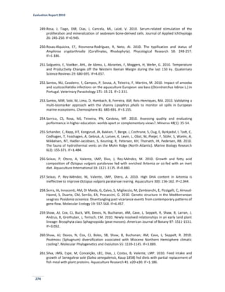 Evaluation Report 2010
274
249.Rosa, J, Tiago, DM, Dias, J, Cancela, ML, Laizé, V. 2010. Serum-related stimulation of the
proliferation and mineralization of seabream bone-derived cells. Journal of Applied Ichthyology
26: 245-250. IF=0.945.
250.Rosas-Alquicira, EF, Riosmena-Rodríguez, R, Neto, AI. 2010. The typification and status of
Amphiroa cryptarthrodia (Corallinales, Rhodophyta). Phycological Research 58: 248-257.
IF=1.186.
251.Salgueiro, E, Voelker, AHL, de Abreu, L, Abrantes, F, Meggers, H, Wefer, G. 2010. Temperature
and Productivity Changes off the Western Iberian Margin during the last 150 ky. Quaternary
Science Reviews 29: 680-695. IF=4.657.
252.Santos, MJ, Cavaleiro, F, Campos, P, Sousa, A, Teixeira, F, Martins, M. 2010. Impact of amoeba
and scuticociliatidia infections on the aquaculture European sea bass (Dicentrarchus labrax L.) in
Portugal. Veterinary Parasitology 171: 15-21. IF=2.331.
253.Santos, MM, Solé, M, Lima, D, Hambach, B, Ferreira, AM, Reis-Henriques, MA. 2010. Validating a
multi-biomarker approach with the shanny Lipophrys pholis to monitor oil spills in European
marine ecosystems. Chemosphere 81: 685-691. IF=3.155.
254.Sarrico, CS, Rosa, MJ, Teixeira, PN, Cardoso, MF. 2010. Assessing quality and evaluating
performance in higher education: worlds apart or complementary views?. Minerva 48(1): 35-54.
255.Schander, C, Rapp, HT, Kongsrud, JA, Bakken, T, Berge, J, Cochrane, S, Oug, E, Byrkjedal, I, Todt, C,
Cedhagen, T, Fosshagen, A, Gebruk, A, Larsen, K, Levin, L, Obst, M, Pleijel, F, Stöhr, S, Warén, A,
Mikkelsen, NT, Hadler-Jacobsen, S, Keuning, R, Petersen, KH, Thorseth, IH, Pedersen, RB. 2010.
The fauna of hydrothermal vents on the Mohn Ridge (North Atlantic). Marine Biology Research
6(2): 155-171. IF=1.484.
256.Seixas, P, Otero, A, Valente, LMP, Dias, J, Rey-Méndez, M. 2010. Growth and fatty acid
composition of Octopus vulgaris paralarvae fed with enriched Artemia or co-fed with an inert
diet. Aquaculture International 18: 1121-1135. IF=0.880.
257.Seixas, P, Rey-Méndez, M, Valente, LMP, Otero, A. 2010. High DHA content in Artemia is
ineffective to improve Octopus vulgaris paralarvae rearing. Aquaculture 300: 156-162. IF=2.044.
258.Serra, IA, Innocenti, AM, Di Maida, G, Calvo, S, Migliaccio, M, Zambianchi, E, Pizzigalli, C, Arnaud-
Haond, S, Duarte, CM, Serrão, EA, Procaccini, G. 2010. Genetic structure in the Mediterranean
seagrass Posidonia oceanica. Disentangling past vicariance events from contemporary patterns of
gene flow. Molecular Ecology 19: 557-568. IF=6.457.
259.Shaw, AJ, Cox, CJ, Buck, WR, Devos, N, Buchanan, AM, Cave, L, Seppelt, R, Shaw, B, Larran, J,
Andrus, R, Greilhuber, J, Temsch, EM. 2010. Newly resolved relationships in an early land plant
lineage: Bryophyta class Sphagnopsida (peat mosses). American Journal of Botany 97: 1511-1531.
IF=3.052.
260.Shaw, AJ, Devos, N, Cox, CJ, Boles, SB, Shaw, B, Buchanan, AM, Cave, L, Seppelt, R. 2010.
Peatmoss (Sphagnum) diversification associated with Miocene Northern Hemisphere climatic
cooling?. Molecular Phylogenetics and Evolution 55: 1139-1145. IF=3.889.
261.Silva, JMG, Espe, M, Conceição, LEC, Dias, J, Costas, B, Valente, LMP. 2010. Feed intake and
growth of Senegalese sole (Solea senegalensis, Kaup 1858) fed diets with partial replacement of
fish meal with plant proteins. Aquaculture Research 41: e20-e30. IF=1.186.
 