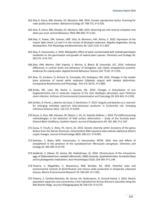Evaluation Report 2010
275
262.Silva K, Vieira, MN, Almada, VC, Monteiro, NM. 2010. Female reproductive tactics: Scanning for
male quality and number. Behavioral Ecology 20: 768-772. IF=2.926.
263.Silva, K, Vieira, MN, Almada, VC, Monteiro, NM. 2010. Reversing sex-role reversal competes only
when you must. Animal Behaviour 79(4): 885-893. IF=3.101.
264.Silva, P, Power, DM, Valente, LMP, Silva, N, Monteiro, RAF, Rocha, E. 2010. Expression of the
myosin light chains 1,2 and 3 in the muscle of blackspot seabream, Pagellus bogaraveo, during
development. Fish Physiology and Biochemistry 36: 1125-1132. IF=1.607.
265.Silva, P, Vasconcelos, V. 2010. Allelopathic effect of water contaminated with Cylindrospermopsis
raciborskii on the germination and growth of several plant species. Chemistry and Ecology 26:
263-271. IF=0.776.
266.Silva, PIM, Martins, CIM, Engrola, S, Marino, G, Øverli, Ø, Conceicão, LEC. 2010. Individual
differences in cortisol levels and behaviour of Senegalese sole (Solea senegalensis) juveniles:
evidences for coping styles. Applied Animal Behaviour Science 124: 75-81. IF=1.555.
267.Silva, TS, Cordeiro, O, Richard, N, Conceição, LEC, Rodrigues, PM. 2010. Changes in the soluble
bone proteome of reared white seabream (Diplodus sargus) with skeletal deformities.
Comparative Biochemistry and Physiology - Part D 6: 82-91. IF=1.800.
268.Simão, MF, Leite, RB, Rocha, C, Cancela, ML. 2010. Changes in bioturbation of iron
biogeochemistry and in molecular response of the clam Ruditapes decussates upon Perkinsus
olseni infection. Archives of Environmental Contamination and Toxicology 59: 433-443. IF=1.930.
269.Simões, R, Poirel, L, Martins da Costa, P, Nordmann, P. 2010. Seagulls and beaches as a reservoir
for emerging extended spectrum beta-lactamase producers in Escherichia coli. Emerging
Infectious Diseases 16(1): 110-112. IF=6.859.
270.Sousa, JJ, Ruiz, AM, Hanssen, RF, Bastos, L, Gil, AJ, Galindo-Zaldívar, J. 2010. PS-InSAR processing
methodologies in the detection of field surface deformation – study of the Granada basin
(Central Betic Cordilleras, Southern Spain). Journal of Geodynamics 49: 181-189. IF=1.197.
271.Sousa, P, Froufe, E, Alves, PC, Harris, DJ. 2010. Genetic diversity within Scorpions of the genus
Buthus from the Iberian Peninsula: mitochondrial DNA sequence data indicate additional distinct
cryptic lineages. Journal of Arachnology 38(2): 206-211. IF=0.901.
272.Stoichev, T, Basto, MCP, Vasconcelos, V, Vasconcelos, MTSD. 2010. Fate and effects of
nonylphenol in the presence of the cyanobacterium Microcystis aeruginosa. Chemistry and
Ecology 26: 395-399. IF=0.776.
273.Swiderski, Z, Gibson, DI, Santos, MJ, Poddubnaya, LG. 2010. Ultrastructure of the intrauterine
eggs of Didymobothrium rudolphii (Monticelli, 1890) (Cestoda, Spathebothriidea, Acrobothriidae)
and its phylogenetic implications. Acta Parasitologica 55(3): 254-269. IF=1.144.
274.Teixeira, C, Magalhães, C, Boaventura, RAR, Bordalo, AA. 2010. Potential rates and
environmental controls of denitrification and nitrous oxide production in temperate urbanized
estuary. Marine Environmental Research 70: 336-342. IF=1.953.
275.Teixeira, S, Cambon-Bonavita, M, Serrao, EA, Desbruyeres, D, Arnaud-Haond, S. 2010. Recent
population expansion and connectivity in the hydrothermal shrimp Rimicaris exoculata along the
Mid Atlantic Ridge. Journal of Biogeography 38: 564-574. IF=4.273.
 