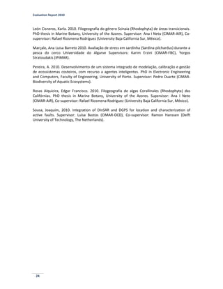 Evaluation Report 2010
24
León Cisneros, Karla. 2010. Filogeografia do género Scinaia (Rhodophyta) de áreas transicionais.
PhD thesis in Marine Botany, University of the Azores. Supervisor: Ana I Neto (CIMAR-AIR), Co-
supervisor: Rafael Riosmena Rodríguez (University Baja California Sur, México).
Marçalo, Ana Luisa Barreto 2010. Avaliação de stress em sardinha (Sardina pilchardus) durante a
pesca do cerco Universidade do Algarve Supervisors: Karim Erzini (CIMAR-FBC), Yorgos
Stratoudakis (IPIMAR).
Pereira, A. 2010. Desenvolvimento de um sistema integrado de modelação, calibração e gestão
de ecossistemas costeiros, com recurso a agentes inteligentes. PhD in Electronic Engineering
and Computers, Faculty of Engineering, University of Porto. Supervisor: Pedro Duarte (CIMAR-
Biodiversity of Aquatic Ecosystems).
Rosas Alquicira, Edgar Francisco. 2010. Filogeografia de algas Corallinales (Rhodophyta) das
Califórnias. PhD thesis in Marine Botany, University of the Azores. Supervisor: Ana I Neto
(CIMAR-AIR), Co-supervisor: Rafael Riosmena Rodríguez (University Baja California Sur, México).
Sousa, Joaquim, 2010. Integration of DInSAR and DGPS for location and characterization of
active faults. Supervisor: Luísa Bastos (CIMAR-OCD), Co-supervisor: Ramon Hanssen (Delft
University of Technology, The Netherlands).
 
