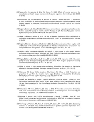 Evaluation Report 2010
277
288.Vasconcelos, V, Azevedo, J, Silva, M, Ramos, V. 2010. Effects of marine toxins on the
reproduction and early stages development of aquatic organisms. Marine Drugs 8(1): 59-79.
IF=3.471.
289.Vasconcelos, VM, Vale, M, Martins, A, Antunes, A, Azevedo, J, Welker, M, Lopez, O, Montejano,
G. 2010. First report on the occurrence of microcystins in planktonic cyanobacteria from Central
Mexico analyzed by molecular, immunological and chemical methods. Toxicon 56: 425-431.
IF=2.451.
290.Veiga, P, Besteiro, C, Rubal, M. 2010. Meiofauna communities in exposed sandy beaches on the
Galician coast (NW Spain), six months after the Prestige oil spill: the role of polycyclic aromatic
hydrocarbons (PAHs). Scientia Marina 74: 385-394. IF=1.079.
291.Veiga, P, Besteiro, C, Rubal, M. 2010. The role of sediment type on the vertical distribution of
meiofauna at two Galician rias (NW Iberian Peninsula). Cahiers de Biologie Marine 51: 249-263.
IF=0.455.
292.Veiga, P, Ribeiro, J, Gonçalves, JMS, Erzini, K. 2010. Quantifying recreational shore angling catch
and harvest in the south of Portugal (Northeast Atlantic): implications for conservation and
integrated fisheries management. Journal of Fish Biology 76: 2216-2237. IF=1.330.
293.Vergara-Chen,C, González-Wangüemert, M, Marcos, C, Pérez-Ruzafa, A. 2010. Genetic diversity
and connectivity remain high in Holothuria polii (Delle Chiaje 1823) across a coastal lagoon-open
sea environmental gradient. Genetica 138: 895-906. IF=2.358.
294.Viegas, CS, Conceição, N, Fazenda, C, Simes, DC, Cancela, ML. 2010. Expression of Gla-rich protein
(GRP) in newly developed cartilage-derived cell cultures from sturgeon (Acipenser naccarii).
Journal of Applied Ichthyology 26: 214-218. IF=0.945.
295.Vieira, V, Santos, R. 2010. Demographic mechanisms determining the dynamics of the relative
abundance of phases in biphasic life cycles. Journal of Phycology 46: 1128-1137. IF=2.239.
296.Villanueva, RD, Sousa, AMM, Goncalves, MP, Nilsson, M, Hilliou, L. 2010. Production and
properties of agar from the invasive marine alga, Gracilaria vermiculophylla (Gracilariales,
Rhodophyta). Journal of Applied Phycology 22(2): 211-220. IF=1.792.
297.Voelker, AHL, Rodrigues, T, Billups, K, Oppo, D, McManus, J, Stein, R, Hefter, J. Grimalt, JO. 2010.
Variations in mid-latitude North Atlantic surface water properties during the mid-Brunhes (MIS 9-
14) and their implications for the thermohaline circulation. Climate of the Past 6(4): 531-552.
IF=2.821.
298.Wallenstein, FM, Peres, SD Xavier, ED, Neto, AI. 2010. Phytobenthic communities of intertidal
rock pools in the eastern islands of Azores and their relation to position on shore and pool
morphology. Arquipélago. Life and Marine Science 27: 9-20.
299.Wenning, RJ, Nunns Jr, WR, Stahl Jr, RG, Guilhermino, L, Menzie, C, Römbke, J, Helm, RC. 2010.
Global climate change and environmental contaminants: a SETAC call for research. Integrated
Environmental Assessment and Management 6(2): 197-198.
300.Wernberg, T, Thomsen, MS, Tuya, F, Kendrick, GA, Staehr, PA, Toohey, BD. 2010. Decreasing
resilience of kelp beds along a latitudinal temperature gradient: potential implications for a
warmer future. Ecology Letters 13: 685-694. IF=15.253.
 