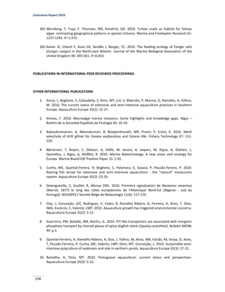 Evaluation Report 2010
278
301.Wernberg, T, Tuya, F, Thomsen, MS, Kendrick, GA. 2010. Turban snails as habitat for foliose
algae: contrasting geographical patterns in species richness. Marine and Freshwater Research 61:
1237-1242. IF=1.572.
302.Xavier JC, Cherel Y, Assis CA, Sendão J, Borges, TC. 2010. The feeding ecology of Conger eels
(Conger conger) in the North-east Atlantic. Journal of the Marine Biological Association of the
United Kingdom 90: 493-501. IF=0.933.
PUBLICATIONS IN INTERNATIONAL PEER REVIEWED PROCEEDINGS
OTHER INTERNATIONAL PUBLICATIONS
1. Anras, L, Boglione, C, Cataudella, S, Dinis, MT, Livi, S, Makridis, P, Marino, G, Ramalho, A, Yúfera,
M. 2010. The current status of extensive and semi-intensive aquaculture practices in Southern
Europe. Aquaculture Europe 35(2): 12-17.
2. Arenas, F. 2010. Macroalgal marine invasions: Some highlights and knowledge gaps. Algas –
Boletin de la Sociedad Española de Ficología 43: 16-19.
3. Balasubramanian, A, Meenakumari, B, Boopendranath, MR, Pravin, P, Erzini, K. 2010. Mesh
selectivity of drift gillnet for Caranx sexfasciatus and Caranx tille. Fishery Technology 47: 111-
120.
4. Bǿrrensen, T, Boyen, C, Dobson, A, Höfle, M, Ianora, A, Jaspars, M, Kijjoa, A, Olafsen, J,
Querellou, J, Rigos, G, Wijffels, R. 2010. Marine Biotechnology: A new vision and strategy for
Europe. Marine Board-ESF Position Paper 15: 1-91.
5. Cunha, ME, Quental-Fereira, H, Boglione, C, Palamara, E, Gavaia, P, Pousão-Fereira, P. 2010.
Rearing fish larvae for extensive and semi-intensive aquaculture - the “natural” mesocosms
system. Aquaculture Europe 35(2): 23-26.
6. Delongueville, C, Scaillet, R, Afonso CML. 2010. Première signalisation de Nassarius sesarmus
(Marrat, 1877) le long des côtes européennes de l’Atlantique Nord-Est (Algarve - sud du
Portugal). NOVAPEX / Société Belge de Malacologie 11(4): 117-119.
7. Dias, J, Conceição, LEC, Rodrigues, V, Colen, R, Ramalho Ribeiro, A, Ferreira, H, Aires, T, Silva,
JMG, Escórcio, C, Valente, LMP. 2010. Aquaculture growth has triggered environmental concerns.
Aquaculture Europe 35(2): 5-11.
8. Guerreiro, PM, Bataille, AM, Renfro, JL. 2010. PiT-like transporters are associated with inorganic
phosphate transport by choroid plexus of spiny dogfish shark (Squalus acanthias). Bulletin MDIBL
49: p.5.
9. Quental-Ferreira, H, Ramalho Ribeiro, A, Dias, J, Yúfera, M, Arias, AM, Falcão, M, Serpa, D, Aires,
T, Pousão-Ferreira, P, Cunha, ME, Valente, LMP, Dinis, MT, Conceição, L. 2010. Sustainable semi-
intensive polyculture of seabream and sole in earthern ponds. Aquaculture Europe 35(3): 17-21.
10. Ramalho, A, Dinis, MT. 2010. Portuguese aquaculture: current status and perspectives.
Aquaculture Europe 35(3): 5-12.
 