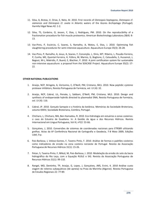 Evaluation Report 2010
279
11. Silva, A, Brotas, V, Orive, E, Neto, AI. 2010. First records of Ostreopsis heptagona, Ostreopsis cf.
siamensis and Ostreopsis cf. ovata in Atlantic waters of the Azores Archipelago (Portugal).
Harmful Algal News 42: 1-2.
12. Silva, TS, Cordeiro, O, Jessen, F, Dias, J, Rodrigues, PM. 2010. On the reproducibility of a
fractionation procedure for fish muscle proteomics. American Biotechnology Laboratory 28(4): 8-
13.
13. Vaz-Pires, P, Escórcio, C, Soares, S, Ramalho, A, Matos, E, Dias, J. 2010. Optimising fish
slaughtering procedures for semi-intensive aquaculture. Aquaculture Europe 35(3): 26-28.
14. Vaz-Pires, P, Ramalho, A, Jesus, A, Soares, F, Conceição, L, Dinis, MT, Ribeiro, L, Pousão-Ferreira,
P, Cunha, ME, Quental-Ferreira, H, Yúfera, M, Marino, G, Boglione, C, Cataudella, S, Hussenot, J,
Begout, M-L, Makridis, P, Buard, E, Blachier, P. 2010. A joint certification system for sustainable
non-intensive aquaculture: a proposal from the SEACASE Project. Aquaculture Europe 35(2): 17-
22.
OTHER NATIONAL PUBLICATIONS
1. Araújo, NCP, Bringela, A, Veríssimo, E, O’Neill, PM, Cristiano, MLS. 2010. New peptidic cysteine
protease inhibitors, Revista Portuguesa de Farmácia, vol. LII (4): 32.
2. Araújo, NCP, Cabral, LIL, Pensée, L, Sabbani, O’Neill, PM, Cristiano, MLS. 2010. Design and
synthesis of endoperoxide hybrids directed to plasmodial DNA, Revista Portuguesa de Farmácia,
vol. LII (4): 116.
3. Cabral, JP. 2010. Gonçalo Sampaio e a história da botânica. Memórias da Sociedade Broteriana,
volume XXXIV, Sociedade Broteriana, Coimbra, Portugal.
4. Chícharo, L, Chícharo, MA, Ben-Hamadou, R. 2010. Eco-hidrologia em estuários e zonas costeiras:
o caso do Estuário de Guadiana. In: A Gestão da água e dos Recursos Hídricos. Revista
Internacional em Língua Portuguesa, Vol III, nº22: 55-66.
5. Gonçalves, J, 2010. Conversões de sistemas de coordenadas nacionais para ETRS89 utilizando
grelhas. Actas da 6ª Conferência Nacional de Cartografia e Geodesia, 7-8 Maio 2009, Edições
Lidel, 9 p.
6. Pais-Barbosa, J, Veloso-Gomes, F, Taveira Pinto, F. 2010. Análise de formas e padrões costeiros
como indicadores de erosão na zona costeira noroeste de Portugal. Revista da Associação
Portuguesa de Recursos Hídricos 31(1): 15-26.
7. Petan, S, Taveira-Pinto, F, Mikoš, M, Pais-Barbosa, J. 2010. Modelação da erosão do solo da bacia
hidrográfica do Rio Leça, com a Equação RUSLE e SIG. Revista da Associação Portuguesa de
Recursos Hídricos 31(1): 99-110.
8. Rangel, MO, Dentinho, TP, Araújo, G, Lopes, J, Gonçalves, JMS, Erzini, K. 2010 Análise custo
viagem de roteiros subaquáticos (de apneia) na Praia da Marinha (Algarve). Revista Portuguesa
de Estudos Regionais 22: 77-89.
 