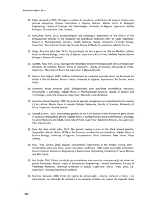 Evaluation Report 2010
284
23. Filipe, Alexandra. 2010. Clonagem e análise de sequências codificantes de terpeno sintases das
plantas aromáticas Thymus mastichina e Thymus albicans. Master thesis in Biological
Engineering, Faculty of Sciences and Technologies, University of Algarve. Supervisor: Natália
Marques, Co-supervisor: João Cardoso.
24. Gonçalves, Annie. 2010. Ecotoxicological and histological assessment of the effects of the
benzalconium chloride in the mosquito fish (Gambusia holbrooki) after an acute exposition.
Master in Pharmaceutical Sciences, Health Sciences Faculty, University Fernando Pessoa.
Supervisor: Bruno Nunes (University Fernado Pessoa, CESAM), Co-supervisor: Alberto Correia.
25. Graça, Mariana João Dias. 2010. Caracterização da pesca grossa na ilha de Madeira. Master
thesis in Marine Biology, University of Algarve. Supervisors: Karim Erzini, Mafalda Freitas (Marine
Biological Station of Funchal).
26. Guedes, Paula ARA. 2010. Avaliação de estratégias de biorremediação para áreas afectadas por
derrames de petróleo. Master thesis in Chemistry, Faculty of Sciences, University of Porto.
Supervisor: Maria Clara P Basto, Co-supervisor: C Marisa Almeida.
27. Guerra, Luís Miguel. 2010. Análise multivariada da evolução sucessão dunar na Península do
Ancão e Ilha da Barreta. Master thesis, University of Algarve. Supervisors: Rui Santos, Vasco
Vieira.
28. Guerreiro, Bruno Emanuel 2010. Endoperóxidos com actividade antimalárica: estrutura,
reactividade e actividade. Master thesis in Pharmaceutical Sciences, Faculty of Science and
Technology, University of Algarve. Supervisor: Maria de Lurdes Cristiano.
29. Jerónimo, Daniel Baptista. 2010. Pesquisa de agentes patogénicos em rodovalho (Psetta maxima
L.) de cultura. Master thesis in Aquatic Biologic Resources, Faculty of Sciences, University of
Porto. Supervisor: Aurélia Saraiva.
30. Joussef, Samira. 2010. Evolutionary genetics of the AMT domain of the microcystin gene cluster
in various cyanobacteria genera. Master thesis in Contamination and Environmental Toxicology,
Faculty of Sciences and ICBAS, University of Porto. Supervisor: Agostinho Antunes, Co-supervisor:
Vítor Vasconcelos.
31. Lima dos Reis, Jandir João. 2010. The genetic mating system in the black striped pipefish,
Syngnathus abaster (Risso, 1827) in Ria Formosa, revealed by microsatellites. Master thesis in
Marine Biology, University of Algarve. Co-supervisors: Onno Diekmann, Ester Serrao, Filipe
Alberto.
32. Lino, Filipe Correia. 2010. Oxygen consumption experiments in the Pepper, furrow shell -
Scrobicularia plana (da Costa) under starvation conditions - DEB model parameter estimation.
Master thesis in Sciences of Engineering / Zootechnical Engineering, University of Tas-os-Montes
and Alto Douro.
33. Ma, Simão. 2010. Efeitos da adição de antioxidantes nos meios de criopreservação de sémen de
peixes Teleósteos. Master thesis in Zootechnical Engineering - Animal Production, Faculty of
Veterinary Medicine, Technical University of Lisbon. Supervisor: Maria Teresa Dinis, Co-
Supervisor: Fernando Ribeiro Alves Afonso.
34. Marinho, Gonçalo. 2010. Efeito do regime de alimentação – diurno, nocturno e misto – no
crescimento, na utilização do alimento e na excreção azotada em juvenis de linguado Solea
 