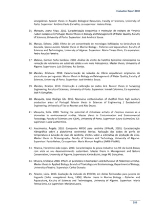Evaluation Report 2010
285
senegalensis. Master thesis in Aquatic Biological Resources, Faculty of Sciences, University of
Porto. Supervisor: António Paulo Carvalho; co-supervisor: Helena Peres.
35. Marques, Joana Filipa. 2010. Caracterização bioquímica e molecular de estirpes de Yersinia
ruckeri isoladas em Portugal. Master thesis in Biology and Management of Water Quality, Faculty
of Sciences, University of Porto. Supervisor: José Américo Sousa.
36. Marujo, Débora. 2010. Efeito de um concentrado de microlagas liofilizadas na larvicultura da
dourada, Sparus aurata. Master thesis in Marine Biology - Fisheries and Aquaculture, Faculty of
Sciences and Technologies, University of Algarve. Supervisor: Maria Teresa Dinis, Co-supervisor:
Pedro Pousão-Ferreira.
37. Mateus, Carmen Sofia Cardoso. 2010. Análise do efeito da halófita Salicornia ramosissima na
remoção de nutrientes em substrato sólido e em meio hidropónico. Master thesis, University of
Algarve. Supervisors: Luís Chícharo, Rui Santos.
38. Mendes, Cristiane. 2010. Caracterização de isolados de Vibrio anguillarum originários de
pisciculturas portuguesas. Master thesis in Biology and Management of Water Quality, Faculty of
Sciences, University of Porto. Supervisor: José Américo Sousa.
39. Mendes, Ricardo. 2010. Orientação e calibração de dados ALS. Master thesis in Surveying
Engineering, Faculty of Sciences, University of Porto. Supervisor: Ismael Colomina, Co-supervisor:
José A Gonçalves.
40. Mesquita, João Rodrigo GG. 2010. Norovirus contamination of shellfish from high sanitary
production areas of Portugal. Master thesis in Sciences of Engineering / Zootechnical
Engineering, University of Tas-os-Montes and Alto Douro.
41. Mesquita, Sofia. 2010. Testing the potential of chitobiase activity of Carcinus maenas as a
biomarker in environmental studies. Master thesis in Contamination and Environmental
Toxicology, Faculty of Sciences and ICBAS, University of Porto. Supervisor: Laura Guimarães, Co-
supervisor: Lúcia Guilhermino.
42. Nascimento, Ângela. 2010. Campanha MPDO para sardinha (IPIMAR, 2005). Caracterização
hidrográfica sobre a plataforma continental Ibérica. Aplicação dos dados de perfis de
temperatura à datação de ovos de sardinha, efeitos sobre a estimativa de produção de ovos.
Master thesis in Oceanography, Faculty of Sciences and Technology, University of Algarve.
Supervisor: Paulo Relvas, Co-supervisor: Maria Manuel Angélico (INRB-IPIMAR).
43. Nhanca, Florentino João Lopes. 2010. Caracterização da pesca industrial na ZEE da Guiné-Bissau
com vista ao seu desenvolvimento sustentável. Master thesis in Management and Nature
Conservation, University of Algarve. Supervisors: Karim Erzini, Jorge MS Gonçalves.
44. Oliveira, Cristiana, 2010. Effects of pesticides in biomarkers and behaviour of Palaemon serratus.
Master thesis in Applied Biology: branch of Toxicology and Ecotoxicology, Department of Biology,
University of Aveiro. Supervisor: Carlos Gravato.
45. Peixoto, Lúcia. 2010. Avaliação da inclusão de EVOCOL em dietas formuladas para juvenis de
linguado (Solea senegalensis Kaup, 1858). Master thesis in Marine Biology - Fisheries and
Aquaculture, Faculty of Sciences and Technologies, University of Algarve. Supervisor: Maria
Teresa Dinis, Co-supervisor: Mariano Lastra.
 