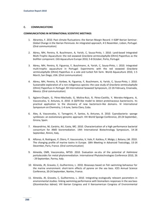 Evaluation Report 2010
288
C. COMMUNICATIONS
COMMUNICATIONS IN INTERNATIONAL SCIENTIFIC MEETINGS
1. Abrantes, F. 2010. Past climate fluctuations: the Iberian Margin Record. II IGBP Iberian Seminar:
Global Change in the Iberian Peninsula: An integrated approach, 4-5 November, Lisbon, Portugal.
(Oral communication)
2. Abreu, MH, Pereira, R, Buschmann, A, Yarish, C, Sousa-Pinto, I. 2010. Land-based Integrated
Multi-Trophic Aquaculture: the red seaweed Gracilaria vermiculophylla (Ohmi) Papenfuss as the
biofilter component. EAS Aquaculture Europe 2010, 5-8 October, Porto, Portugal.
3. Abreu, MH, Pereira, R, Figueroa, F, Buschmann, A, Yarish, C, Sousa-Pinto, I. 2010. Integrated
multi-trophic aquaculture in Portugal: Experiments with the red seaweed Gracilaria
vermiculophylla (Ohmi) Papenfuss in a sole and turbot fish farm. World Aquaculture 2010, 1-5
March, San Diego, USA. (Oral communication)
4. Abreu, MH, Pereira, R, Korbee, N, Figueroa, F, Buschmann, A, Yarish, C, Sousa-Pinto, I. 2010.
Sustainable exploration of a non-indigenous species: the case study of Gracilaria vermiculophylla
(Ohmi) Papenfuss in Portugal. XX International Seaweed Symposium, 22-26 February, Ensenada,
Mexico. (Oral communication)
5. Agüero-Chapin, G, Pérez-Machado, G, Molina-Ruiz, R, Pérez-Castillo, Y, Morales-Helguera, A,
Vasconcelos, V, Antunes, A. 2010. A QSFR-like model to detect proteinaceous bacteriocins. Its
practical application to the discovery of new bacteriocin-like domains. IV International
Symposium on Chemistry, 1-4 June, Santa Clara, Cuba.
6. Alex, A, Vasconcelos, V, Tamagnini, P, Santos, A, Antunes, A. 2010. Cyanobacteria- sponge
symbioses: an evolutionary genomic approach. VIII World Sponge Conference, 20-24 September,
Girona, Spain.
7. Alexandrino, M, Canário, AV, Costa, MC. 2010. Characterization of a high performance bacterial
consortium for AMD bioremediation. 14th International Biotechnology Symposium, 14-18
September, Rimini, Italy.
8. Alfonso, A, Rodriguez, P, Otero, P, Vasconcelos, V, Vale, P, Katikou, P, Molgo, J, Botana, LM. 2010.
The changing profile of marine toxins in Europe. 18th Meeting in Advanced Toxicology, 13-14
December, Paris, France. (Oral communication)
9. Almeida, CMR, Vasconcelos, MTSD. 2010. Evaluation ex-situ of the potential of Halimione
portulacoides for metal phytoremediation. International Phytotechnologies Conference 2010, 26
- 29 September, Parma, Italy.
10. Almeida, JR, Gravato, C, Guilhermino, L. 2010. Bioassays based on fish swimming behaviour for
the marine environment: short-term effects of pyrene on the sea bass. ICES Annual Science
Conference, 20-24 September, Nantes, France.
11. Almeida, JR, Gravato, C, Guilhermino, L. 2010. Integrating ecologically relevant parameters in
environmental studies: linking swimming performance with biomarkers responses in the sea bass
(Dicentrarchus labrax). VIII Iberian Congress and V Iberoamerican Congress of Environmental
 