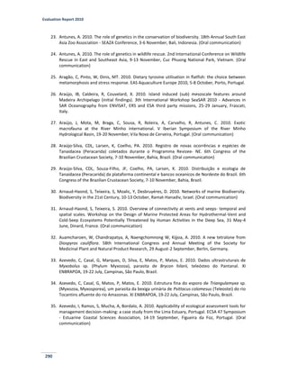 Evaluation Report 2010
290
23. Antunes, A. 2010. The role of genetics in the conservation of biodiversity. 18th Annual South East
Asia Zoo Association - SEAZA Conference, 3-6 November, Bali, Indonesia. (Oral communication)
24. Antunes, A. 2010. The role of genetics in wildlife rescue. 2nd International Conference on Wildlife
Rescue in East and Southeast Asia, 9-13 November, Cuc Phuong National Park, Vietnam. (Oral
communication)
25. Aragão, C, Pinto, W, Dinis, MT. 2010. Dietary tyrosine utilisation in flatfish: the choice between
metamorphosis and stress response. EAS Aquaculture Europe 2010, 5-8 October, Porto, Portugal.
26. Araújo, IB, Caldeira, R, Couvelard, X. 2010. Island induced (sub) mesoscale features around
Madeira Archipelago (initial findings). 3th International Workshop SeaSAR 2010 - Advances in
SAR Oceanography from ENVISAT, ERS and ESA third party missions, 25-29 January, Frascati,
Italy.
27. Araújo, J, Mota, M, Braga, C, Sousa, R, Roleira, A, Carvalho, R, Antunes, C. 2010. Exotic
macrofauna at the River Minho international. V Iberian Symposium of the River Minho
Hydrological Basin, 19-20 November, Vila Nova de Cerveira, Portugal. (Oral communication)
28. Araújo-Silva, CDL, Larsen, K, Coelho, PA. 2010. Registro de novas ocorrências e espécies de
Tanaidacea (Peracarida) coletados durante o Programma Revizee- NE. 6th Congress of the
Brazilian Crustacean Society, 7-10 November, Bahia, Brazil. (Oral communication)
29. Araújo-Silva, CDL, Souza-Filho, JF, Coelho, PA, Larsen, K. 2010. Distribuição e ecologia de
Tanaidacea (Peracarida) da plataforma continental e bancos oceanicos de Nordeste do Brazil. 6th
Congress of the Brazilian Crustacean Society, 7-10 November, Bahia, Brazil.
30. Arnaud-Haond, S, Teixeira, S, Moalic, Y, Desbruyéres, D. 2010. Networks of marine Biodiversity.
Biodiversity in the 21st Century, 10-13 October, Ramat-Hanadiv, Israel. (Oral communication)
31. Arnaud-Haond, S, Teixeira, S. 2010. Overview of connectivity at vents and seeps- temporal and
spatial scales. Workshop on the Design of Marine Protected Areas for Hydrothermal-Vent and
Cold-Seep Ecosystems Potentially Threatened by Human Activities in the Deep Sea, 31 May-4
June, Dinard, France. (Oral communication)
32. Auamcharoen, W, Chandrapatya, A, Naengchomnong W, Kijjoa, A. 2010. A new tetralone from
Diospyros cauliflora. 58th International Congress and Annual Meeting of the Society for
Medicinal Plant and Natural Product Research, 29 August-2 September, Berlin, Germany.
33. Azevedo, C, Casal, G, Marques, D, Silva, E, Matos, P, Matos, E. 2010. Dados ultrastruturais de
Myxobolus sp. (Phylum Myxozoa), parasita de Brycon hilarii, teleósteo do Pantanal. XI
ENBRAPOA, 19-22 July, Campinas, São Paulo, Brazil.
34. Azevedo, C, Casal, G, Matos, P, Matos, E. 2010. Estrutura fina do esporo de Triangulamyxa sp.
(Myxozoa, Myxosporea), um parasita da bexiga urinária de Psittacus colomesus (Teleostei) do rio
Tocantins afluente do rio Amazonas. XI ENBRAPOA, 19-22 July, Campinas, São Paulo, Brazil.
35. Azevedo, I, Ramos, S, Mucha, A, Bordalo, A. 2010. Applicability of ecological assessment tools for
management decision-making: a case study from the Lima Estuary, Portugal. ECSA 47 Symposium
- Estuarine Coastal Sciences Association, 14-19 September, Figueira da Foz, Portugal. (Oral
communication)
 
