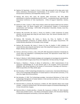 Evaluation Report 2010
291
36. Baptista, M, Figueiredo, I, Coelho, R, Erzini, K. 2010. Age and growth of the deep water shark
Galeus melastomus (Elasmobranchii: Scyliorhinidae), in the southern coast of Portugal. ICES
Annual Science Conference, 20-24 September, Nantes, France.
37. Baptista, MS, Cianca, RCC, Lopes, VR, Almeida, CMR, Vasconcelos, VM. 2010. BMAA
quantification in estuarine cyanobacteria by HPLC and CE – a comparative study. Cyano 2010, 8th
International Conference on Toxic Cyanobacteria - ICTC8, 29 August-4 September, Istanbul,
Turkey.
38. Barbosa, N, Vale, C, Santos, P. 2010. Heavy metals in white clam Spisula solida from the northern
Portuguese coast. VIII Iberian Congress and V Iberoamerican Congress of Environmental
Contamination and Toxicology – CICTA 2010, 29 November-4 December, Heredia, Costa Rica.
(Oral communication)
39. Barbosa, SM, Fernandes, MJ, Lázaro, C, Nunes, AL, Cipollini, P. 2010: Comparison of coastal
altimetry and tide gauge data along the west Iberian coast. EGU General Assembly 2010, 2-7
May, Wien, Austria.
40. Barbosa, SM, Fernandes, MJ, Lázaro, C, Nunes, AL, Pires, N, Cipollini, P. 2010.
Frequency‐dependent comparison of satellite altimetry and tide gauge measurements. 4th
Coastal Altimetry Workshop, 14-15 October, Porto, Portugal.
41. Barbosa, SM, Fernandes, MJ, Lázaro, C, Nunes, AL, Pires, N, Cipollini, P. 2010. Validation of
coastal altimetry data along the west Iberian coast. ESA Living Planet Symposium, 28 June-2 July,
Bergen, Norway. (Oral communication)
42. Barrios, C, de la Cruz, D, Franco, L, Dias, J, Dinis, MT. 2010. Aquaculture production in Guatemala: its
current status and implications in promoting food security. EAS Aquaculture Europe 2010, 5-8
October, Porto, Portugal.
43. Barros, P, Martins, R. 2010. Modelos biológicos de investigação em toxicologia de cianobactérias.
I International Health Congress Gaia-Porto, 23-25 September, Vila Nova de Gaia, Portugal.
44. Bayona, J, Readman, J, Thomas, K, Beiras, R, Guilhermino, L. 2010. Implementation of risk
assessment methodologies for oil and chemical spills in the European marine environment
(RAMOCS). 20th Annual Meeting of the Society of Environmental Toxicology and Chemistry –
SETAC Europe 2010, 23-27 May, Seville, Spain.
45. Ben-Hamadou, R. 2010. Ecohydrology & biodiversity in coastal zones. International Workshop on
Tools to the Ecohydrologic Management of Coastal Systems in Arid and Semi-arid Zones, 17-21
July, Cairo, Egypt. (Oral communication)
46. Ben-Hamadou, R. 2010. The Ecohydrology paradigm. International Workshop on Tools to the
Ecohydrologic Management of Coastal Systems in Arid and Semi-arid Zones, 17-21 July, Cairo,
Egypt. (Oral communication)
47. Bensimon-Brito, A, Cancela, ML, Huysseune, A, Witten, PE. 2010. Zebrafish (Danio rerio) caudal
complex - a model for vertebral fusion. 9th International Congress of Vertebrate Morphology, 26-
31 July, Punta del Este, Uruguay.
48. Bensimon-Brito, A, Cardeira-da-Silva, J, Cancela, ML, Huysseune, A, Witten, PE. 2010. Zebrafish
(Danio rerio) vertebral column – two distinct mineralization patterns. 9th International Meeting
on Zebrafish Development and Genetics, 16-20 June, Madison, USA.
 
