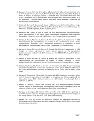 Evaluation Report 2010
293
62. Cabral, H, Fonseca, V, Gamito, R, Gonçalves, C, Costa, JL, Erzini, K, Gonçalves, J, Martins, J, Leite,
L, Andrade, JP, Ramos, S, Bordalo, A, Amorim, E, Neto, JM, Marques, JC, Rebelo, JE, Silva, C,
Castro, N, Almeida, PR, Domingos, I, Gordo, LS, Costa, MJ. 2010. Estuarine Fish Assessment Index
(EFAI): a multimetric tool for the assessment of the ecological status of transitional waters. ECSA
47 Symposium - Estuarine Coastal Sciences Association, 14-19 September, Figueira da Foz,
Portugal. (Oral communication)
63. Caldeira, C, Correia, AT, Gonçalves, F, Nunes, B. 2010. Assessment of metallic pollution using a
biomarker approach. 20th Annual Meeting of the Society of Environmental Toxicology and
Chemistry – SETAC Europe 2010, 23-27 May, Seville, Spain.
64. Campinho, MA, Cardoso, JC, Silva, N, Power, DM. 2010. Remodeling the gastrointestinal tract
during metamorphosis of the atlantic halibut (Hippoglossus hippoglossus). EAS Aquaculture
Europe 2010 - Seafarming tomorrow, 5-10 October, Porto, Portugal. (Oral communication)
65. Campos, A, Puerto, M, Prieto, A, Cameán, A, Almeida, AM, Coelho, AV, Vasconcelos, V. 2010.
Two-dimensional gel electrophoresis of proteins in the mediterranean mussel Mytilus
galloprovincialis. Proteomlux 2010 - International Conference on Proteomics in Plants,
Microorganisms and Environment, 18-20 October, Luxembourg. (Oral communication)
66. Campos, A, Puerto, M, Prieto, A, Cameán, A, Almeida, AM, Coelho, AV, Vasconcelos, V. 2010.
Analysis of protein expression in bivalve species exposed to the cyanobacteria
Cylindrospermopsis raciborskii. 4th EUPA meeting and 6th PROCURA Meeting, 23-27 October,
Estoril, Portugal.
67. Campos, A, Puerto, M, Prieto, A, Cameán, A, Almeida, AM, Coelho, AV, Vasconcelos, V. 2010.
Two-dimensional gel electrophoresis for analysis of protein expression in Mytilus
galloprovincialis. 4th EUPA meeting and 6th PROCURA Meeting, 23-27 October, Estoril, Portugal.
68. Campos, AM, Puerto, MP, Prieto, AI, Cameán, AM, Vasconcelos, VM. 2010. Two-dimensional gel
electrophoresis of proteins for functional proteomics in bivalve species. 20th Annual Meeting of
the Society of Environmental Toxicology and Chemistry – SETAC Europe 2010, 23-27 May, Seville,
Spain.
69. Campos, C, Conceição, L, Valente, LMP, Fernandes, JMO. 2010. Incubation temperature affects
methyltransferases expression during ontogeny of Senegalese sole (Solea senegalensis). EAS
Aquaculture Europe 2010 - Seafarming tomorrow, 5-10 October, Porto, Portugal. Book of
abstracts, pp. 270-271.
70. Campos, C, Conceição, L, Valente, LMP, Fernandes, JMO. 2010. Methyltransferases in ontogenic
thermal plasticity in Senegalese sole. 9th International Congress on the Biology of Fish of the
American Fisheries Society, 5-8 July, Barcelona, Spain. (Oral communication)
71. Campos, C, Conceição, LEC, Valente, LMP, Fernandes, JMO. 2010. Thermal plasticity of
methyltransferases expression during ontogeny of Senegalese sole. 9th International Congress on
the Biology of Fish, 5-9 July, Barcelona, Spain. (Oral communication)
72. Cancela, ML. 2010. Gla Proteins as calcification inhibitors. ESF Exploratory workshop on
Microcrystal-induced inflammation and joint diseases in humans, 11-12 March, Paris, France.
(Invited oral communication)
 