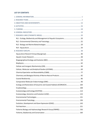 LIST OF CONTENTS
1. GENERAL INFORMATION............................................................................................................. 1
2. RESEARCH TEAM.......................................................................................................................... 2
3. OBJECTIVES AND ACHIEVEMENTS............................................................................................. 13
4. ACTIVITIES.................................................................................................................................. 16
5. FUNDING ................................................................................................................................... 18
6. GENERAL INDICATORS............................................................................................................... 19
7. RESEARCH LINES (THEMATIC AREAS) ........................................................................................ 20
RL1 - Ecology, Biodiversity and Management of Aquatic Ecosystems...................................... 20
RL2 - Environmental Chemistry and Toxicology........................................................................ 25
RL3 - Biology and Marine Biotechnologies ............................................................................... 29
RL4 - Aquaculture...................................................................................................................... 34
8. RESEARCH GROUPS ................................................................................................................... 38
Aquaculture Research Group (Aquagroup)............................................................................... 40
Aquatic Insular Research........................................................................................................... 48
Biogeographical Ecology and Evolution (BEE)........................................................................... 54
Biophysics.................................................................................................................................. 62
Cellular and Inorganic Biochemistry (CIB)................................................................................. 66
Cellular, Molecular and Analytical Studies (LECEMA)............................................................... 69
Chemical Speciation and Bioavailability (CS&B) ....................................................................... 77
Chemistry and Biological Activity of Marine Natural Products................................................. 82
Coastal Biodiversity................................................................................................................... 86
Comparative Molecular Endocrinology (CME).......................................................................... 96
Ecology and Restoration of Estuarine and Coastal Habitats (ECOREACH).............................. 104
Ecophysiology.......................................................................................................................... 108
Ecotoxicology and Ecology (ECOTOX) ..................................................................................... 114
Ecotoxicology, Genomics and Evolution (LEGE)...................................................................... 123
Environmental Technologies................................................................................................... 131
Environmental Toxicology....................................................................................................... 136
Evolution, Development and Gene Expression (EDGE)........................................................... 143
Fish Nutrition........................................................................................................................... 151
Fisheries Biology and Hydroecology Research Group (FBHRG).............................................. 156
Fisheries, Biodiversity and Conservation ................................................................................ 160
 