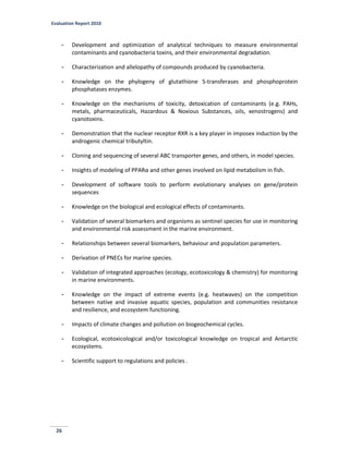 Evaluation Report 2010
26
- Development and optimization of analytical techniques to measure environmental
contaminants and cyanobacteria toxins, and their environmental degradation.
- Characterization and allelopathy of compounds produced by cyanobacteria.
- Knowledge on the phylogeny of glutathione S-transferases and phosphoprotein
phosphatases enzymes.
- Knowledge on the mechanisms of toxicity, detoxication of contaminants (e.g. PAHs,
metals, pharmaceuticals, Hazardous & Noxious Substances, oils, xenostrogens) and
cyanotoxins.
- Demonstration that the nuclear receptor RXR is a key player in imposex induction by the
androgenic chemical tributyltin.
- Cloning and sequencing of several ABC transporter genes, and others, in model species.
- Insights of modeling of PPARα and other genes involved on lipid metabolism in fish.
- Development of software tools to perform evolutionary analyses on gene/protein
sequences
- Knowledge on the biological and ecological effects of contaminants.
- Validation of several biomarkers and organisms as sentinel species for use in monitoring
and environmental risk assessment in the marine environment.
- Relationships between several biomarkers, behaviour and population parameters.
- Derivation of PNECs for marine species.
- Validation of integrated approaches (ecology, ecotoxicology & chemistry) for monitoring
in marine environments.
- Knowledge on the impact of extreme events (e.g. heatwaves) on the competition
between native and invasive aquatic species, population and communities resistance
and resilience, and ecosystem functioning.
- Impacts of climate changes and pollution on biogeochemical cycles.
- Ecological, ecotoxicological and/or toxicological knowledge on tropical and Antarctic
ecosystems.
- Scientific support to regulations and policies .
 