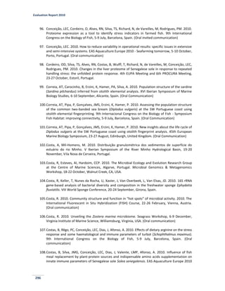 Evaluation Report 2010
296
96. Conceição, LEC, Cordeiro, O, Alves, RN, Silva, TS, Richard, N, de Vareilles, M, Rodrigues, PM. 2010.
Proteome expression as a tool to identify stress indicators in farmed fish. 9th International
Congress on the Biology of Fish, 5-9 July, Barcelona, Spain. (Oral invited communication)
97. Conceição, LEC. 2010. How to reduce variability in operational results: specific issues in extensive
and semi-intensive systems. EAS Aquaculture Europe 2010 - Seafarming tomorrow, 5-10 October,
Porto, Portugal. (Oral communication)
98. Cordeiro, OD, Silva, TS, Alves, RN, Costas, B, Wulff, T, Richard, N, de Vareilles, M, Conceição, LEC,
Rodrigues, PM. 2010. Changes in the liver proteome of Senegalese sole in response to repeated
handling stress: the unfolded protein response. 4th EUPA Meeting and 6th PROCURA Meeting,
23-27 October, Estoril, Portugal.
99. Correia, AT, Carocinho, B, Erzini, K, Hamer, PA, Silva, A. 2010. Population structure of the sardine
(Sardina pilchardus) inferred from otolith elemental analysis. XVI Iberian Symposium of Marine
Biology Studies, 6-10 September, Alicante, Spain. (Oral Communication)
100.Correia, AT, Pipa, P, Gonçalves, JMS, Erzini, K, Hamer, P. 2010. Assessing the population structure
of the common two-banded sea bream (Diplodus vulgaris) at the SW Portuguese coast using
otolith elemental fingerprinting. 9th Internacional Congress on the Biology of Fish - Symposium
Fish Habitat: improving connectivity, 5-9 July, Barcelona, Spain. (Oral Communication)
101.Correia, AT, Pipa, P, Gonçalves, JMS, Erzini, K, Hamer, P. 2010. New insights about the life cycle of
Diplodus vulgaris at the SW Portuguese coast using otolith fingerprint analysis. 45th European
Marine Biology Symposium, 23-27 August, Edinburgh, United Kingdom. (Oral Communication)
102.Costa, A, Mil-Homens, M. 2010. Distribuição granulométrica dos sedimentos de superfície do
estuário do rio Minho. V Iberian Symposium of the River Minho Hydrological Basin, 19-20
November, Vila Nova de Cerveira, Portugal.
103.Costa, R, Esteves, AI, Hardoim, CCP. 2010. The Microbial Ecology and Evolution Research Group
at the Centre of Marine Sciences, Algarve, Portugal. Microbial Genomics & Metagenomics
Workshop, 18-22 October, Walnut Creek, CA, USA.
104.Costa, R, Keller, T, Nunes da Rocha, U, Xavier, J, Van Overbeek, L, Van Elsas, JD. 2010. 16S rRNA
gene-based analysis of bacterial diversity and composition in the freshwater sponge Ephydatia
fluviatilis. VIII World Sponge Conference, 20-24 September, Girona, Spain.
105.Costa, R. 2010. Community structure and function in “hot spots” of microbial activity. 2010. The
International Fluorescent in Situ Hybridization (FISH) Course, 22-26 February, Vienna, Austria.
(Oral communication)
106.Costa, R. 2010. Unveiling the Zostera marina microbiome. Seagrass Workshop, 6-9 December,
Virginia Institute of Marine Science, Williamsburg, Virginia, USA. (Oral communication)
107.Costas, B, Rêgo, PC, Conceição, LEC, Dias, J, Afonso, A. 2010. Effects of dietary arginine on the stress
response and some haematological and immune parameters of turbot (Schophthalmus maximus).
9th International Congress on the Biology of Fish, 5-9 July, Barcelona, Spain. (Oral
communication)
108.Costas, B, Silva, JMG, Conceição, LEC, Dias, J, Valente, LMP, Afonso, A. 2010. Influence of fish
meal replacement by plant-protein sources and indispensable amino acids supplementation on
innate immune parameters of Senegalese sole Solea senegalensis. EAS Aquaculture Europe 2010
 