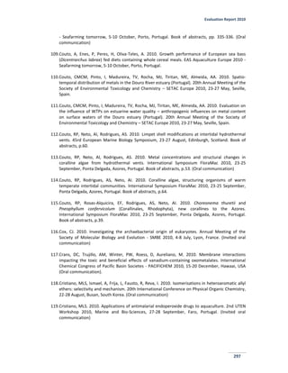 Evaluation Report 2010
297
- Seafarming tomorrow, 5-10 October, Porto, Portugal. Book of abstracts, pp. 335-336. (Oral
communication)
109.Couto, A, Enes, P, Peres, H, Oliva-Teles, A. 2010. Growth performance of European sea bass
(Dicentrarchus labrax) fed diets containing whole cereal meals. EAS Aquaculture Europe 2010 -
Seafarming tomorrow, 5-10 October, Porto, Portugal.
110.Couto, CMCM, Pinto, I, Madureira, TV, Rocha, MJ, Tiritan, ME, Almeida, AA. 2010. Spatio-
temporal distribution of metals in the Douro River estuary (Portugal). 20th Annual Meeting of the
Society of Environmental Toxicology and Chemistry – SETAC Europe 2010, 23-27 May, Seville,
Spain.
111.Couto, CMCM, Pinto, I, Madureira, TV, Rocha, MJ, Tiritan, ME, Almeida, AA. 2010. Evaluation on
the influence of WTPs on estuarine water quality – anthropogenic influences on metal content
on surface waters of the Douro estuary (Portugal). 20th Annual Meeting of the Society of
Environmental Toxicology and Chemistry – SETAC Europe 2010, 23-27 May, Seville, Spain.
112.Couto, RP, Neto, AI, Rodrigues, AS. 2010. Limpet shell modifications at intertidal hydrothermal
vents. 45rd European Marine Biology Symposium, 23-27 August, Edinburgh, Scotland. Book of
abstracts, p.60.
113.Couto, RP, Neto, AI, Rodrigues, AS. 2010. Metal concentrations and structural changes in
coralline algae from hydrothermal vents. International Symposium FloraMac 2010, 23-25
September, Ponta Delgada, Azores, Portugal. Book of abstracts, p.53. (Oral communication)
114.Couto, RP, Rodrigues, AS, Neto, AI. 2010. Coralline algae, structuring organisms of warm
temperate intertidal communities. International Symposium FloraMac 2010, 23-25 September,
Ponta Delgada, Azores, Portugal. Book of abstracts, p.64.
115.Couto, RP, Rosas-Alquicira, EF, Rodrigues, AS, Neto, AI. 2010. Choreonema thuretii and
Pneophyllum confervicolum (Corallinales, Rhodophyta), new corallines to the Azores.
International Symposium FloraMac 2010, 23-25 September, Ponta Delgada, Azores, Portugal.
Book of abstracts, p.39.
116.Cox, CJ. 2010. Investigating the archaebacterial origin of eukaryotes. Annual Meeting of the
Society of Molecular Biology and Evolution - SMBE 2010, 4-8 July, Lyon, France. (Invited oral
communication)
117.Crans, DC, Trujillo, AM, Winter, PW, Roess, D, Aureliano, M. 2010. Membrane interactions
impacting the toxic and beneficial effects of vanadium-containing oxometalates. International
Chemical Congress of Pacific Basin Societes - PACIFICHEM 2010, 15-20 December, Hawaai, USA
(Oral communication).
118.Cristiano, MLS, Ismael, A, Frija, L, Fausto, R, Reva, I. 2010. Isomerisations in heteroaromatic allyl
ethers: selectivity and mechanism. 20th International Conference on Physical Organic Chemistry,
22-28 August, Busan, South Korea. (Oral communication)
119.Cristiano, MLS. 2010. Applications of antimalarial endoperoxide drugs to aquaculture. 2nd UTEN
Workshop 2010, Marine and Bio-Sciences, 27-28 September, Faro, Portugal. (Invited oral
communication)
 