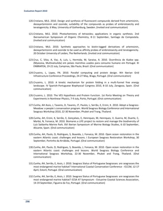 Evaluation Report 2010
298
120.Cristiano, MLS. 2010. Design and synthesis of fluorescent compounds derived from artemisinin,
deoxyartemisinin and ozonide; suitability of the compounds as probes of embriotoxicity and
teratogenicity. 6 May, University of Gothenburg, Sweden. (Invited oral communication)
121.Cristiano, MLS. 2010. Photochemistry of tetrazoles; applications in organic synthesis. 2nd
Iberoamerican Symposium of Organic Chemistry, 8-11 September, Santiago de Compostela.
(Invited oral communication)
122.Cristiano, MLS. 2010. Synthetic approaches to biotin-tagged derivatives of artemisinin,
deoxyartemisinin and ozonide to be used as affinity probes of embriotoxicity and teratogenicity.
20 October University of Leiden, The Netherlands. (Invited oral communication)
123.Cruz, C, Silva, A, Vaz, A, Luís, L, Hermida, M, Saraiva, A. 2010. Ocorrência de Kudoa spp.
(Myxozoa, Multivalvulida) em peixes marinhos usados para consumo humano em Portugal. XI
ENBRAPOA, 19-22 July, Campinas, São Paulo, Brazil. (Oral communication)
124.Cruzeiro, L, Lopes, PA. 2010. Parallel computing and protein design. 4th Iberian Grid
Infrastructure Conference Proceedings, 24-27 May, Braga, Portugal. (Oral communication)
125.Cruzeiro, L. 2010. A kinetic mechanism for protein folding in a multi-funnel free energy
landscape. IV Spanish-Portuguese Biophysical Congress 2010, 8-10 July, Zaragoza, Spain. (Oral
communication)
126.Cruzeiro, L. 2010. The VES Hypothesis and Protein Function. 1st Porto Meeting on Theory and
Experiments in Nonlinear Physics, 7-9 July, Porto, Portugal. (Oral communication)
127.Cunha, AH Assis, J, Tavares, D, Tavares, JT, Paulos, L, Serrão, E, Erzini, K. 2010. Adopt-a-Seagrass-
Meadow: a people´s conservation program. World Seagrass Biology Conference and International
Seagrass Workshop 2010, 22-30 November, Phuket and Trang, Thailand.
128.Cunha, AH, Erzini, K, Serrão, E, Gonçalves, E, Henriques, M, Henriques, V, Guerra, M, Duarte, C,
Marbá, N, Fonseca, M. 2010. Biomares a LIFE project to restore and manage the biodiversity of
Luiz Saldanha Marine Park. XVI Iberian Symposium of Marine Biology Studies, 6-10 September,
Alicante, Spain. (Oral communication)
129.Cunha, AH, Paulo, D, Rodrigues, S, Boavida, J, Fonseca, M. 2010. Open ocean restoration in the
eastern Atlantic coast: challenges and lessons. I European Seagrass Restoration Workshop, 30
September, Portinho da Arrábida, Portugal. (Oral communication)
130.Cunha, AH, Paulo, D, Rodrigues, S, Boavida, J, Fonseca, M. 2010. Open ocean restoration in the
eastern Atlantic coast: challenges and lessons. World Seagrass Biology Conference and
International Seagrass Workshop, 22-30 November, Phuket and Trang, Thailand. (Oral
communication)
131.Cunha, AH, Serrão, E, Assis, J. 2010. Seagrass Status of Portuguese Seagrasses: are seagrasses the
most endangered marine habitat? International Coastal Conservation Conference - ICCCM, 12-17
April, Estoril, Portugal. (Oral communication)
132.Cunha, AH, Serrão, E, Assis, J. 2010. Seagrass Status of Portuguese Seagrasses: are seagrasses the
most endangered marine habitat? ECSA 47 Symposium - Estuarine Coastal Sciences Association,
14-19 September, Figueira da Foz, Portugal. (Oral communication)
 