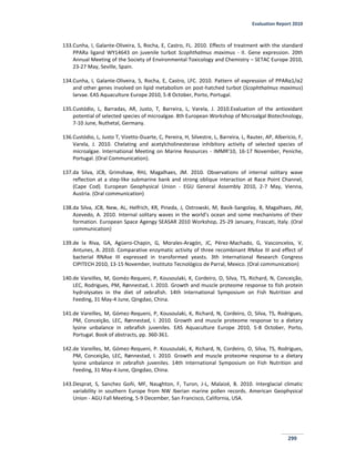 Evaluation Report 2010
299
133.Cunha, I, Galante-Oliveira, S, Rocha, E, Castro, FL. 2010. Effects of treatment with the standard
PPARa ligand WY14643 on juvenile turbot Scophthalmus maximus - II. Gene expression. 20th
Annual Meeting of the Society of Environmental Toxicology and Chemistry – SETAC Europe 2010,
23-27 May, Seville, Spain.
134.Cunha, I, Galante-Oliveira, S, Rocha, E, Castro, LFC. 2010. Pattern of expression of PPARα1/α2
and other genes involved on lipid metabolism on post-hatched turbot (Scophthalmus maximus)
larvae. EAS Aquaculture Europe 2010, 5-8 October, Porto, Portugal.
135.Custódio, L, Barradas, AR, Justo, T, Barreira, L, Varela, J. 2010.Evaluation of the antioxidant
potential of selected species of microalgae. 8th European Workshop of Microalgal Biotechnology,
7-10 June, Nuthetal, Germany.
136.Custódio, L, Justo T, Vizetto-Duarte, C, Pereira, H, Silvestre, L, Barreira, L, Rauter, AP, Alberício, F,
Varela, J. 2010. Chelating and acetylcholinesterase inhibitory activity of selected species of
microalgae. International Meeting on Marine Resources - IMMR'10, 16-17 November, Peniche,
Portugal. (Oral Communication).
137.da Silva, JCB, Grimshaw, RHJ, Magalhaes, JM. 2010. Observations of internal solitary wave
reflection at a step-like submarine bank and strong oblique interaction at Race Point Channel,
(Cape Cod). European Geophysical Union - EGU General Assembly 2010, 2-7 May, Vienna,
Austria. (Oral communication)
138.da Silva, JCB, New, AL, Helfrich, KR, Pineda, J, Ostrowski, M, Basik-Sangolay, B, Magalhaes, JM,
Azevedo, A. 2010. Internal solitary waves in the world’s ocean and some mechanisms of their
formation. European Space Agengy SEASAR 2010 Workshop, 25-29 January, Frascati, Italy. (Oral
communication)
139.de la Riva, GA, Agüero-Chapin, G, Morales-Aragón, JC, Pérez-Machado, G, Vasconcelos, V,
Antunes, A. 2010. Comparative enzymatic activity of three recombinant RNAse III and effect of
bacterial RNAse III expressed in transformed yeasts. 3th International Research Congress
CIPITECH 2010, 13-15 November, Instituto Tecnológico de Parral, Mexico. (Oral communication)
140.de Vareilles, M, Gomèz-Requeni, P, Kousoulaki, K, Cordeiro, O, Silva, TS, Richard, N, Conceição,
LEC, Rodrigues, PM, Rønnestad, I. 2010. Growth and muscle proteome response to fish protein
hydrolysates in the diet of zebrafish. 14th International Symposium on Fish Nutrition and
Feeding, 31 May-4 June, Qingdao, China.
141.de Vareilles, M, Gómez-Requeni, P, Kousoulaki, K, Richard, N, Cordeiro, O, Silva, TS, Rodrigues,
PM, Conceição, LEC, Rønnestad, I. 2010. Growth and muscle proteome response to a dietary
lysine unbalance in zebrafish juveniles. EAS Aquaculture Europe 2010, 5-8 October, Porto,
Portugal. Book of abstracts, pp. 360-361.
142.de Vareilles, M, Gómez-Requeni, P. Kousoulaki, K, Richard, N, Cordeiro, O, Silva, TS, Rodrigues,
PM, Conceição, LEC, Rønnestad, I. 2010. Growth and muscle proteome response to a dietary
lysine unbalance in zebrafish juveniles. 14th International Symposium on Fish Nutrition and
Feeding, 31 May-4 June, Qingdao, China.
143.Desprat, S, Sanchez Goñi, MF, Naughton, F, Turon, J-L, Malaizé, B. 2010. Interglacial climatic
variability in southern Europe from NW Iberian marine pollen records. American Geophysical
Union - AGU Fall Meeting, 5-9 December, San Francisco, California, USA.
 