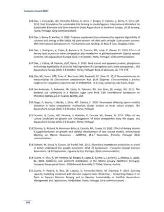 Evaluation Report 2010
300
144.Dias, J, Conceição, LEC, Ramalho Ribeiro, A, Aires, T, Borges, P, Valente, L, Rema, P, Dinis, MT.
2010. Diet formulation for sustainable fish farming in ponds/lagoons. International Workshop on
Sustainable Extensive and Semi-intensive Coast Aquaculture in Southern Europe, 20-21 January,
Tavira, Portugal. (Oral communication)
145.Dias, J, Rema, P, Verlhac, V. 2010. Protease supplementation enhances the apparent digestibility of
nutrients and energy in Nile tilapia fed plant-protein rich diets with variable crude protein content.
14th International Symposium on Fish Nutrition and Feeding, 31 May-4 June, Qingdao, China.
146.Dias, J, Rodrigues, V, Colen, R, Bandarra, N, Cancela, ML, Laizé, V, Gavaia, PJ. 2010. Effects of
dietary lipid sources on bone composition and metabolism in gilthead seabream (Sparus aurata)
juveniles. EAS Aquaculture Europe 2010, 5-8 October, Porto, Portugal. (Oral communication)
147.Dias, J, Yúfera, M, Valente, LMP, Rema, P. 2010. Feed transit and apparent protein, phosphorus
and energy digestibility of practical feed ingredients by Senegalese sole (Solea senegalensis). EAS
Aquaculture Europe 2010, 5-8 October, Porto, Portugal. Book of abstracts, pp. 373-374.
148.Dias, ML, Souza, GTR, Eiras, JC, Machado, MH, Pavanelli, GC, Silva, ES. 2010. Desenvolvimento de
metacercárias de Clinostomum complanatum Rud. 1814 (Digenea: Clinostomidae) a adultos
ovígeros em hospedeiro experimental. XI ENBRAPOA, 19-22 July, Campinas, São Paulo, Brazil.
149.Dini-Andreote, F, Andreote, FD, Costa, R, Taketani, RG, Van Elsas, JD, Araújo, WL. 2010. The
bacterial soil community in a Brazilian sugar cane field. 13th International Symposium on
Microbial Ecology, 22-27 August, Seattle, USA.
150.Diogo, P, Soares, F, Beirão, J, Dinis, MT, Cabrita, E. 2010. Parameters affecting sperm motility
activation in Solea senegalensis: multivariate cluster analysis vs mean values analysis. EAS
Aquaculture Europe 2010, 5-8 October, Porto, Portugal.
151.Dionísio, G, Cunha, ME, Ferreira, H, Makridis, P, Cancela, ML, Gavaia, PJ. 2010. Effect of two
culture conditions on growth and skeletogenesis of Solea senegalensis early life stages. EAS
Aquaculture Europe 2010, 5-8 October, Porto, Portugal.
152.Dionísio, G, Richard, N, Bensimon-Brito, A, Cancela, ML, Gavaia, PJ. 2010. Effect of dietary vitamin
K supplementation on growth and skeletal development of two teleost models. International
Meeting on Marine Resources - IMMR'10, 16-17 November, Peniche, Portugal. (Oral
communication)
153.Dolbeth, M, Sousa, R, Cusson, M, Pardal, MA. 2010. Secondary invertebrate production as a tool
to better understand the aquatic ecosystem. ECSA 47 Symposium - Estuarine Coastal Sciences
Association, 14-19 September, Figueira da Foz, Portugal. (Oral communication)
154.Duarte, H, Silva, A, Mil-Homens, M, Borges, R, Lopes, C, Santos, C, Cavaleiro, C, Mateus, S, Lopes,
AL. 2010. Bedforms and sediment distribution in the Minho estuary (Northern Portugal).
European Geophysical Union - EGU General Assembly, 2-7 May, Vienna, Austria.
155.Duarte, P, Pereira, A, Reis, LP, Labarta, U, Fernandéz-Reiriz, M, Cranford, P. 2010. Carrying
capacity modelling combined with decision support tools. Workshop – Networking Research on
Tools to Support Decision Making and to Develop Sustainability in Shellfish Aquaculture
Management and Exploitation, 5th October, Porto, Portugal. (Oral communication)
 