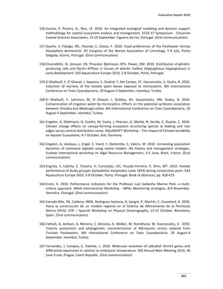 Evaluation Report 2010
301
156.Duarte, P, Pereira, A., Reis, LP. 2010. An integrated ecological modeling and decision support
methodology for coastal ecosystem analysis and management. ECSA 47 Symposium - Estuarine
Coastal Sciences Association, 14-19 September, Figueira da Foz, Portugal. (Oral communication)
157.Duarte, S, Fidalgo, ML, Pascoal, C, Cássio, F. 2010. Food preferences of the freshwater shrimp
Atyaephyra desmarestii. XV Congress of the Iberian Association of Limnology, 5-9 July, Ponta
Delgada, Azores, Portugal. (Oral communication)
158.Einarsdóttir, IE, Jönsson, EB, Thrandur Björnsson, BTh, Power, DM. 2010. Distribution of ghrelin-
producing cells and Na+K+-ATPase in tissues of atlantic halibut (Hippoglossus hippoglossus) in
early development. EAS Aquaculture Europe 2010, 5-8 October, Porto, Portugal.
159.El Khalloufi, F, El Ghazali, I, Saqrane, S, Ouahid, Y, Del Campo, FF, Vasconcelos, V, Oudra, B. 2010.
Induction of necrosis of the tomato plant leaves exposed to microcystins. 8th International
Conference on Toxic Cyanobacteria, 29 August-4 September, Istambul, Turkey.
160.El Khalloufi, F, Lahrouni, M, El Ghazali, I, Oufdou, Kh, Vasconcelos, VM, Oudra, B. 2010.
Contamination of irrigation water by microcystins: Effects on the potential symbiotic association
between rhizobia and Medicago sativa. 8th International Conference on Toxic Cyanobacteria, 29
August-4 September, Istambul, Turkey.
161.Engelen, A, Diekmann, O, Coelho, M, Costa, J, Pearson, G, Marbà, N, Serrão, E, Duarte, C. 2010.
Climate change effects on canopy-forming ecosystem structuring species at leading and rear
edges versus central distribution zones. AQUASHIFT Workshop - The Impact of Climate Variability
on Aquatic Ecosystems, 4-7 October, Kiel, Germany.
162.Engelen, A, Lévèque, L, Engel, C, Viard, F, Destombe, C, Valero, M. 2010. Unraveling population
dynamics of Laminaria digitata using matrix models: life history and management strategies.
Ecokelp International workshop on Algal Resource Management, 3-5 June, Brest, France. (Oral
communication)
163.Engrola, S, Cabrita, E, Teixeira, H, Conceição, LEC, Pousão-Ferreira, P, Dinis, MT. 2010. Female
performance of dusky grouper Epinephelus marginatus Lowe 1854) during consecutive years. EAS
Aquaculture Europe 2010, 5-8 October, Porto, Portugal. Book of abstracts, pp. 418-419.
164.Erzini, K. 2010. Performance indicators for the Professor Luíz Saldanha Marine Park: a multi-
criteria approach. MAIA Internacional Workshop - MPAs Monitoring strategies, 8-9 November,
Sesimbra, Portugal. (Oral communication)
165.Estrada-Allis, SN, Caldeira, RMA, Rodríguez-Santana, Á, Sangrà, P, Machín, F, Couvelard, X. 2010.
Hacia la construcción de un modelo regional en el Sistema de Afloramiento de la Península
Ibérica (IPUS). EOF – Spanish Workshop on Physical Oceanography, 13-15 October, Barcelona,
Spain. (Oral communication)
166.Fathalli, A, Jenhani, A, Moreira, C, Antunes, A, Welker, M, Romdhane, M, Vasconcelos, V. 2010.
Toxicity assessment and phylogenetic characterization of Microcystis strains isolated from
Tunisian freshwaters. 8th International Conference on Toxic Cyanobacteria. 29 August-4
September, Istambul, Turkey.
167.Fernandes, J, Campos, C, Valente, L. 2010. Molecular evolution of zebrafish Dnmt3 genes and
differential expression in relation to embryonic temperature. SEB Annual Main Meeting 2010, 30
June-3 July, Prague, Czech Republic. (Oral communication)
 