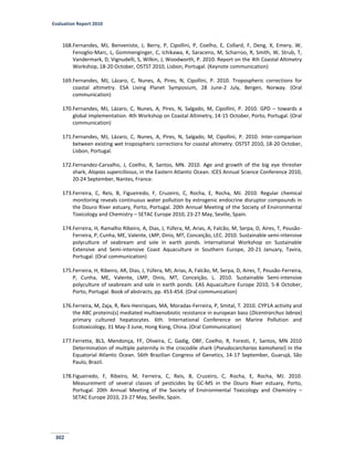 Evaluation Report 2010
302
168.Fernandes, MJ, Benveniste, J, Berry, P, Cipollini, P, Coelho, E, Collard, F, Deng, X, Emery, W,
Fenoglio-Marc, L, Gommenginger, C, Ichikawa, K, Saraceno, M, Scharroo, R, Smith, W, Strub, T,
Vandermark, D, Vignudelli, S, Wilkin, J, Woodworth, P. 2010. Report on the 4th Coastal Altimetry
Workshop, 18-20 October, OSTST 2010, Lisbon, Portugal. (Keynote communication)
169.Fernandes, MJ, Lázaro, C, Nunes, A, Pires, N, Cipollini, P. 2010. Tropospheric corrections for
coastal altimetry. ESA Living Planet Symposium, 28 June-2 July, Bergen, Norway. (Oral
communication)
170.Fernandes, MJ, Lázaro, C, Nunes, A, Pires, N, Salgado, M, Cipollini, P. 2010. GPD – towards a
global implementation. 4th Workshop on Coastal Altimetry, 14-15 October, Porto, Portugal. (Oral
communication)
171.Fernandes, MJ, Lázaro, C, Nunes, A, Pires, N, Salgado, M, Cipollini, P. 2010. Inter-comparison
between existing wet tropospheric corrections for coastal altimetry. OSTST 2010, 18-20 October,
Lisbon, Portugal.
172.Fernandez-Carvalho, J, Coelho, R, Santos, MN. 2010. Age and growth of the big eye thresher
shark, Alopias superciliosus, in the Eastern Atlantic Ocean. ICES Annual Science Conference 2010,
20-24 September, Nantes, France.
173.Ferreira, C, Reis, B, Figueiredo, F, Cruzeiro, C, Rocha, E, Rocha, MJ. 2010. Regular chemical
monitoring reveals continuous water pollution by estrogenic endocrine disruptor compounds in
the Douro River estuary, Porto, Portugal. 20th Annual Meeting of the Society of Environmental
Toxicology and Chemistry – SETAC Europe 2010, 23-27 May, Seville, Spain.
174.Ferreira, H, Ramalho Ribeiro, A, Dias, J, Yúfera, M, Arias, A, Falcão, M, Serpa, D, Aires, T, Pousão-
Ferreira, P, Cunha, ME, Valente, LMP, Dinis, MT, Conceição, LEC. 2010. Sustainable semi-intensive
polyculture of seabream and sole in earth ponds. International Workshop on Sustainable
Extensive and Semi-intensive Coast Aquaculture in Southern Europe, 20-21 January, Tavira,
Portugal. (Oral communication)
175.Ferreira, H, Ribeiro, AR, Dias, J, Yúfera, MI, Arias, A, Falcão, M, Serpa, D, Aires, T, Pousão-Ferreira,
P, Cunha, ME, Valente, LMP, Dinis, MT, Conceição, L. 2010. Sustainable Semi-intensive
polyculture of seabream and sole in earth ponds. EAS Aquaculture Europe 2010, 5-8 October,
Porto, Portugal. Book of abstracts, pp. 453-454. (Oral communication)
176.Ferreira, M, Zaja, R, Reis-Henriques, MA, Moradas-Ferreira, P, Smital, T. 2010. CYP1A activity and
the ABC proteins(s) mediated multixenobiotic resistance in european bass (Dicentrarchus labrax)
primary cultured hepatocytes. 6th. International Conference on Marine Pollution and
Ecotoxicology, 31 May-3 June, Hong Kong, China. (Oral Communication)
177.Ferrette, BLS, Mendonça, FF, Oliveira, C, Gadig, OBF, Coelho, R, Foresti, F, Santos, MN 2010
Determination of multiple paternity in the crocodile shark (Pseudocarcharias kamoharai) in the
Equatorial Atlantic Ocean. 56th Brazilian Congress of Genetics, 14-17 September, Guarujá, São
Paulo, Brazil.
178.Figueiredo, F, Ribeiro, M, Ferreira, C, Reis, B, Cruzeiro, C, Rocha, E, Rocha, MJ. 2010.
Measurement of several classes of pesticides by GC-MS in the Douro River estuary, Porto,
Portugal. 20th Annual Meeting of the Society of Environmental Toxicology and Chemistry –
SETAC Europe 2010, 23-27 May, Seville, Spain.
 