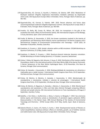 Evaluation Report 2010
303
179.Figueiredo-Silva, AC, Corraze, G, Kaushik, S, Peleteiro, JB, Valente, LMP. 2010. Modulation of
blackspot seabream (Pagellus bogaraveo) intermediary metabolic pathways by dispensable
amino acids. EAS Aquaculture Europe 2010, 5-8 October, Porto, Portugal. Book of abstracts, pp.
461-462.
180.Figueiredo-Silva, AC, Corraze, G, Valente, LMP. 2010. Recent advances and future steps
concerning blackspot seabream (Pagellus bogaraveo) nutrition. EAS Aquaculture Europe 2010, 5-
8 October, Porto, Portugal. Book of abstracts, pp. 463-464.
181.Franklin, CE, Reilly, BD, Cramp, RL, Wilson, JM. 2010. Ion transporters in the gills of the
euryhaline bull shark: effect of environmental salinity. 9th International Congress of Fish Biology,
5-9 July, Barcelona, Spain. (Oral communication)
182.Frazão, B, Martins, R, Vasconcelos, V. 2010. Are known cyanotoxins involved in the toxicity of
picoplanktonic and filamentous North Atlantic marine cyanobacteria? VIII Iberian Congress and V
Iberoamerican Congress of Environmental Contamination and Toxicology – CICTA 2010, 29
November-4 December, Heredia, Costa Rica.
183.Freedman, H, Cruzeiro, L. 2010. Amide I vibration within an MD simulation. CECAM Workshop on
Quantum Coherence, 9-12 May, Dublin, Ireland.
184.Freedman, H, Martel, P, Cruzeiro, L. 2010. Quantum-classical molecular dynamics simulation.
CECAM Workshop on Protein Folding Dynamics, 4-7 October, Lausanne, Switzerland.
185.Freitas, F, Mota, M, Nogueira, AJA, Antunes, C, Sousa, R. 2010. Distribution of the invasive crayfish
Procambarus clarkii in the international section of the River Minho (NW of the Iberian Peninsula).
V Iberian Symposium of the River Minho Hydrological Basin, 19-20 November, Vila Nova de
Cerveira, Portugal. (Oral communication)
186.Freitas, M, Azevedo, J, Vasconcelos, V. 2010. Biodisponibilidade de cianotoxinas em alimentos e
implicações para a saúde humana. I International Health Congress Gaia-Porto, 23-25 September,
Vila Nova de Gaia, Portugal. (Oral communication)
187.Freitas, M, Martins, A, Moreira, C, Azevedo, J, Vasconcelos, V. 2010. Monitorização de
cianobactérias e cianotoxinas: métodos e volumes de amostragem. I International Health
Congress Gaia-Porto, 23-25 September, Vila Nova de Gaia, Portugal. (Oral communication)
188.Freitas, M, Martins, A, Regueiras, A, Azevedo, J, Moreira, C, Vasconcelos, V. 2010. Monitoring of
cyanobacteria and cyanotoxins in Mira and Vela lakes (Central Portugal) comparing different
methods and sample volumes. 8th International Conference on Toxic Cyanobacteria, 29 August-4
September, Istambul, Turkey.
189.Gadelha, J, Von Osten, J, Guilhermino, L, Abreu, S, Soares, A, Morgado, F. 2010. Sea anemones
Actinia equina and Anemonia sulcata as bioindicators of persistent organic pollutants (POPs)
bioaccumulation in the Iberian Coast. 20th Annual Meeting of the Society of Environmental
Toxicology and Chemistry – SETAC Europe 2010, 23-27 May, Seville, Spain. Book of abstracts,
p.226.
190.Galante-Oliveira, S, Castro, LFC, Rocha, E, Cunha, I. 2010. Developmental toxicity of fibrates on
turbot (Scophthalmus maximus) embryos: effects on mortality, growth, use of vitelline reserves
and malformation rates. EAS Aquaculture Europe 2010, 5-8 October, Porto, Portugal.
 