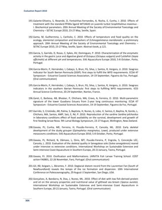 Evaluation Report 2010
304
191.Galante-Oliveira, S, Resende, D, Fontaínhas-Fernandes, A, Rocha, E, Cunha, I. 2010. Effects of
treatment with the standard PPARa ligand WY14643 on juvenile turbot Scophthalmus maximus -
I. Biochemical parameters. 20th Annual Meeting of the Society of Environmental Toxicology and
Chemistry – SETAC Europe 2010, 23-27 May, Seville, Spain.
192.Gama, M, Guilhermino, L, Canhoto, C. 2010. Effects of temperature and food quality on the
ecology, elemental composition and biomarkers of Echinogammarus meridionalis: a preliminary
approach. 20th Annual Meeting of the Society of Environmental Toxicology and Chemistry –
SETAC Europe 2010, 23-27 May, Seville, Spain. Abstract book, p.121.
193.García, S, Garrido, D, Rosas, C, Sykes, AV, Domingues, P. 2010. Characterization of the enzymatic
activity in the gastric juice and digestive gland of Octopus (Octopus vulgaris) and Cuttlefish (Sepia
officinalis) at different pH and temperatures. EAS Aquaculture Europe 2010, 5-8 October, Porto,
Portugal.
194.García-Marín, P, Hernández, I, Cabaço, S, Brun, FG, Silva, J, Santos, R, Vergara, JJ. 2010. Seagrass
Indicator for South Iberian Peninsula (SISIP): first steps to fulfill the WFD requirements. ECSA 47
Symposium - Estuarine Coastal Sciences Association, 14-19 September, Figueira da Foz, Portugal.
(Oral communication)
195.García‐Marín, P, Hernández, I, Cabaço, S, Brun, FG, Silva, J, Santos, R, Vergara, JJ. 2010. Seagrass
indicators in the southern Iberian Peninsula: first steps to fulfilling WFD requirements. ICES
Annual Science Conference, 20-24 September, Nantes, France.
196.Garel, E, Barbosa, AB, Bhaskar, P, Chícharo, MA, Cravo, A, Ferreira, O. 2010. Multi-parametric
signature of the lower Guadiana Estuary from 2-year long continuous monitoring. ECSA 47
Symposium - Estuarine Coastal Sciences Association, 14-19 September, Figueira da Foz, Portugal.
197.Garrido, S, Cristóvão, AR, Palma, S, Baptista, H, Nunes, G, Lobo, V, Santos, E, Baylina, N, Gordo, L,
Chícharo, MA, Santos, AMP, Saiz, E, Ré, P. 2010. Reproduction of the sardine Sardina pilchardus
in laboratory conditions effect of food availability on the survival, development and growth of
first-feeding larvae Nova. 9th Larval Biology Symposium, 23-27 August, Wellington, New Zeeland.
198.Gavaia, PJ, Cunha, ME, Ferreira, H, Pousão-Ferreira, P, Cancela, ML. 2010. Early skeletal
development of the dusky grouper (Epinephelus marginatus, Lowe), produced under extensive
mesocosms conditions. EAS Aquaculture Europe 2010, 5-8 October, Porto, Portugal.
199.Gavaia, PJ, Richard, N, Dâmaso, L, Dinis, MT, Pousão-Fereira, P, Engrola, S, Conceição LEC,
Cancela, L. 2010. Evaluation of the skeletal quality in Senegalese sole (Solea senagalensis) reared
under intensive vs extensive conditions. International Workshop on Sustainable Extensive and
Semi-intensive Coast Aquaculture in Southern Europe, 20-21January, Tavira, Portugal.
200.Gavaia, PJ. 2010. Ossification and Malformations. LARVITA Fish Larvae Training School. COST
action FA0801, 22-26 November, Faro, Portugal. (Oral communication)
201.Gil, IM, Keigwin, L, Abrantes, F. 2010. Deglacial diatom record from the Laurentian Fan (South of
Newfoundland) reveals the tempo of the ice formation and dispersion. 10th International
Conference on Paleoceanography, 29 August-3 September, San Diego, USA.
202.Gonçalves, A, Bandarra, N, Dias, J, Nunes, ML. 2010. Effect of diet with low fish-derived protein
and oil on the sensory properties and nutritional value of gilthead sea bream (Sparus aurata).
International Workshop on Sustainable Extensive and Semi-intensive Coast Aquaculture in
Southern Europe, 20-21 January, Tavira, Portugal. (Oral communication)
 