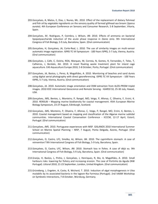 Evaluation Report 2010
305
203.Gonçalves, A, Matos, E, Dias, J, Nunes, ML. 2010. Effect of the replacement of dietary fishmeal
and fish oil by vegetable ingredients on the sensory quality of farmed gilthead sea bream (Sparus
aurata). 4th European Conference on Sensory and Consumer Research, 5-8 September, Vitoria,
Spain.
204.Gonçalves, AF, Rodrigues, P, Coimbra, J, Wilson, JM. 2010. Effects of ammonia on bacterial
lipopolysaccharide induction of the acute phase response in Danio rerio. 9th International
Congress of Fish Biology, 5-9 July, Barcelona, Spain. (Oral communication)
205.Gonçalves, H, Gonçalves, JA, Corte-Real, L. 2010. The use of similarity images on multi-sensor
automatic image registration. ISPRS TC VII Symposium - 100 Years ISPRS, 5-7 July, Vienna, Austria.
(Oral communication)
206.Gonçalves, J, Café, C, Ozório, ROA, Marques, M, Correia, N, Gomes, R, Fernandes, F, Teles, T,
Calheiros, J, Bordalo, AA. 2010. A novel floating waste treatment plant for inland cage
aquaculture. EAS Aquaculture Europe 2010, 5-8 October, Porto, Portugal. (Oral communication)
207.Gonçalves, JA, Bastos, L, Perez, B, Magalhães, A. 2010. Monitoring of beaches and sand dunes
using digital aerial photography with direct georeferencing. ISPRS TC VII Symposium - 100 Years
ISPRS, 5-7 July, Vienna, Austria. (Oral communication)
208.Gonçalves, JA. 2010. Automatic image orientation and DSM extraction from ALOS-PRISM triplet
images. 2010 IEEE International Geoscience and Remote Sensing - IGARSS'10, 25-30 July, Hawaii,
USA.
209.Gonçalves, JMS, Bentes, L, Monteiro, P, Rangel, MO, Veiga, P, Afonso, C, Oliveira, F, Erzini, K.
2010. RENSUB – Mapping marine biodiversity for coastal management. 45th European Marine
Biology Symposium, 23-27 August, Edinburgh, Scotland.
210.Gonçalves, JMS, Monteiro, P, Oliveira, F, Afonso, C, Veiga, P, Rangel, MO, Erzini, K, Bentes, L.
2010. Coastal management based on mapping and classification of the Algarve marine subtidal
communities. International Coastal Conservation Conference - ICCCM, 12-17 April, Estoril,
Portugal. (Oral communication)
211.Gonçalves, JMS. 2010. Portuguese experiences with MSP. GISLANDS 2010 International Summer
School on Marine Spatial Planning – MSP, 7 August, Ponta Delgada, Azores, Portugal. (Oral
communication)
212.Gonçalves, O, Castro, LFC, Smolka, AJ, Wilson, JM. 2010. The cypriniform stomach. A case of
reinvention? 9th International Congress of Fish Biology, 5-9 July, Barcelona, Spain.
213.Gonçalves, O, Castro, LFC, Wilson, JM. 2010. Stomach loss in fishes. A case of déjà vu. 9th
International Congress of Fish Biology, 5-9 July, Barcelona, Spain. (Oral communication)
214.Granja, H, Bastos, L, Pinho, J, Gonçalves, J, Henriques, R, Bio, A, Magalhães, A. 2010. Small
harbours risks: lowering for fishery and increasing erosion. The case of Portinho da Aguda (NW
Portugal). Littoral 2010, 21-23 September, London, United Kingdom. (Oral communication)
215.Grüneberg, J, Engelen, A, Costa, R, Wichard, T. 2010. Induction of algal morphogenesis in Ulva
mutabilis by its associated bacteria in the lagoon Ria Formosa (Portugal). 2nd VAAM Workshop
on Symbiotic Interactions, 7-8 October, Würzburg, Germany.
 