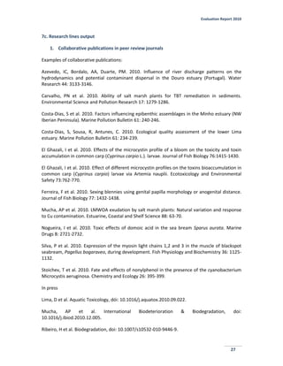 Evaluation Report 2010
27
7c. Research lines output
1. Collaborative publications in peer review journals
Examples of collaborative publications:
Azevedo, IC, Bordalo, AA, Duarte, PM. 2010. Influence of river discharge patterns on the
hydrodynamics and potential contaminant dispersal in the Douro estuary (Portugal). Water
Research 44: 3133-3146.
Carvalho, PN et al. 2010. Ability of salt marsh plants for TBT remediation in sediments.
Environmental Science and Pollution Research 17: 1279-1286.
Costa-Dias, S et al. 2010. Factors influencing epibenthic assemblages in the Minho estuary (NW
Iberian Peninsula). Marine Pollution Bulletin 61: 240-246.
Costa-Dias, S, Sousa, R, Antunes, C. 2010. Ecological quality assessment of the lower Lima
estuary. Marine Pollution Bulletin 61: 234-239.
El Ghazali, I et al. 2010. Effects of the microcystin profile of a bloom on the toxicity and toxin
accumulation in common carp (Cyprinus carpio L.). larvae. Journal of Fish Biology 76:1415-1430.
El Ghazali, I et al. 2010. Effect of different microcystin profiles on the toxins bioaccumulation in
common carp (Cyprinus carpio) larvae via Artemia nauplii. Ecotoxicology and Environmental
Safety 73:762-770.
Ferreira, F et al. 2010. Sexing blennies using genital papilla morphology or anogenital distance.
Journal of Fish Biology 77: 1432-1438.
Mucha, AP et al. 2010. LMWOA exudation by salt marsh plants: Natural variation and response
to Cu contamination. Estuarine, Coastal and Shelf Science 88: 63-70.
Nogueira, I et al. 2010. Toxic effects of domoic acid in the sea bream Sparus aurata. Marine
Drugs 8: 2721-2732.
Silva, P et al. 2010. Expression of the myosin light chains 1,2 and 3 in the muscle of blackspot
seabream, Pagellus bogaraveo, during development. Fish Physiology and Biochemistry 36: 1125-
1132.
Stoichev, T et al. 2010. Fate and effects of nonylphenol in the presence of the cyanobacterium
Microcystis aeruginosa. Chemistry and Ecology 26: 395-399.
In press
Lima, D et al. Aquatic Toxicology, dói: 10.1016/j.aquatox.2010.09.022.
Mucha, AP et al. International Biodeterioration & Biodegradation, doi:
10.1016/j.ibiod.2010.12.005.
Ribeiro, H et al. Biodegradation, doi: 10.1007/s10532-010-9446-9.
 