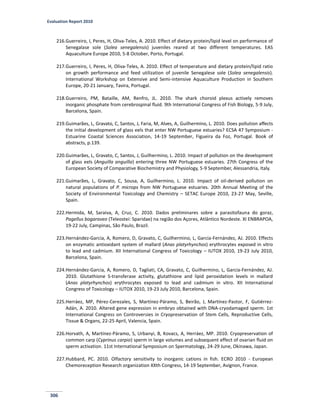 Evaluation Report 2010
306
216.Guerreiro, I, Peres, H, Oliva-Teles, A. 2010. Effect of dietary protein/lipid level on performance of
Senegalase sole (Solea senegalensis) juveniles reared at two different temperatures. EAS
Aquaculture Europe 2010, 5-8 October, Porto, Portugal.
217.Guerreiro, I, Peres, H, Oliva-Teles, A. 2010. Effect of temperature and dietary protein/lipid ratio
on growth performance and feed utilization of juvenile Senegalese sole (Solea senegalensis).
International Workshop on Extensive and Semi-intensive Aquaculture Production in Southern
Europe, 20-21 January, Tavira, Portugal.
218.Guerreiro, PM, Bataille, AM, Renfro, JL. 2010. The shark choroid plexus actively removes
inorganic phosphate from cerebrospinal fluid. 9th International Congress of Fish Biology, 5-9 July,
Barcelona, Spain.
219.Guimarães, L, Gravato, C, Santos, J, Faria, M, Alves, A, Guilhermino, L. 2010. Does pollution affects
the initial development of glass eels that enter NW Portuguese estuaries? ECSA 47 Symposium -
Estuarine Coastal Sciences Association, 14-19 September, Figueira da Foz, Portugal. Book of
abstracts, p.139.
220.Guimarães, L, Gravato, C, Santos, J, Guilhermino, L. 2010. Impact of pollution on the development
of glass eels (Anguilla anguilla) entering three NW Portuguese estuaries. 27th Congress of the
European Society of Comparative Biochemistry and Physiology, 5-9 September, Alessandria, Italy.
221.Guimarães, L, Gravato, C, Sousa, A, Guilhermino, L. 2010. Impact of oil-derived pollution on
natural populations of P. microps from NW Portuguese estuaries. 20th Annual Meeting of the
Society of Environmental Toxicology and Chemistry – SETAC Europe 2010, 23-27 May, Seville,
Spain.
222.Hermida, M, Saraiva, A, Cruz, C. 2010. Dados preliminares sobre a parasitofauna do goraz,
Pagellus bogaraveo (Teleostei: Sparidae) na região dos Açores, Atlântico Nordeste. XI ENBRAPOA,
19-22 July, Campinas, São Paulo, Brazil.
223.Hernández-Garcia, A, Romero, D, Gravato, C, Guilhermino, L, Garcia-Fernández, AJ. 2010. Effects
on enzymatic antioxidant system of mallard (Anas platyrhynchos) erythrocytes exposed in vitro
to lead and cadmium. XII International Congress of Toxicology – IUTOX 2010, 19-23 July 2010,
Barcelona, Spain.
224.Hernández-Garcia, A, Romero, D, Tagliati, CA, Gravato, C, Guilhermino, L, Garcia-Fernández, AJ.
2010. Glutathione S-transferase activity, glutathione and lipid peroxidation levels in mallard
(Anas platyrhynchos) erythrocytes exposed to lead and cadmium in vitro. XII International
Congress of Toxicology – IUTOX 2010, 19-23 July 2010, Barcelona, Spain.
225.Herráez, MP, Pérez-Cerezales, S, Martínez-Páramo, S, Beirão, J, Martínez-Pastor, F, Gutiérrez-
Adán, A. 2010. Altered gene expression in embryo obtained with DNA-cryodamaged sperm. 1st
International Congress on Controversies in Cryopreservation of Stem Cells, Reproductive Cells,
Tissue & Organs, 22-25 April, Valencia, Spain.
226.Horvath, A, Martínez-Páramo, S, Urbanyi, B, Kovacs, A, Herráez, MP. 2010. Cryopreservation of
common carp (Cyprinus carpio) sperm in large volumes and subsequent effect of ovarian fluid on
sperm activation. 11st International Symposium on Spermatology, 24-29 June, Okinawa, Japan.
227.Hubbard, PC. 2010. Olfactory sensitivity to inorganic cations in fish. ECRO 2010 - European
Chemoreception Research organization XXth Congress, 14-19 September, Avignon, France.
 