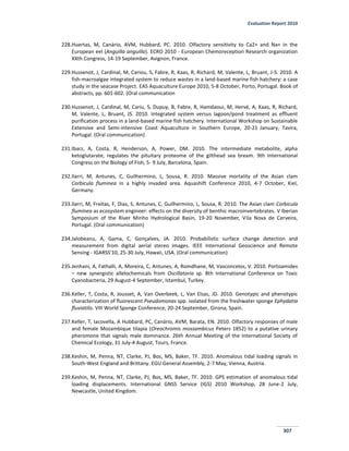 Evaluation Report 2010
307
228.Huertas, M, Canário, AVM, Hubbard, PC. 2010. Olfactory sensitivity to Ca2+ and Na+ in the
European eel (Anguilla anguilla). ECRO 2010 - European Chemoreception Research organization
XXth Congress, 14-19 September, Avignon, France.
229.Hussenot, J, Cardinal, M, Cariou, S, Fabre, R, Kaas, R, Richard, M, Valente, L, Bruant, J-S. 2010. A
fish-macroalgae integrated system to reduce wastes in a land-based marine fish hatchery: a case
study in the seacase Project. EAS Aquaculture Europe 2010, 5-8 October, Porto, Portugal. Book of
abstracts, pp. 601-602. (Oral communication
230.Hussenot, J, Cardinal, M, Cariu, S, Dupuy, B, Fabre, R, Hamdaoui, M, Hervé, A, Kaas, R, Richard,
M, Valente, L, Bruant, JS. 2010. Integrated system versus lagoon/pond treatment as effluent
purification process in a land-based marine fish hatchery. International Workshop on Sustainable
Extensive and Semi-intensive Coast Aquaculture in Southern Europe, 20-21 January, Tavira,
Portugal. (Oral communication)
231.Ibarz, A, Costa, R, Henderson, A, Power, DM. 2010. The intermediate metabolite, alpha
ketoglutarate, regulates the pituitary proteome of the gilthead sea bream. 9th International
Congress on the Biology of Fish, 5- 9 July, Barcelona, Spain.
232.Ilarri, M, Antunes, C, Guilhermino, L, Sousa, R. 2010. Massive mortality of the Asian clam
Corbicula fluminea in a highly invaded area. Aquashift Conference 2010, 4-7 October, Kiel,
Germany.
233.Ilarri, M, Freitas, F, Dias, S, Antunes, C, Guilhermino, L, Sousa, R. 2010. The Asian clam Corbicula
fluminea as ecosystem engineer: effects on the diversity of benthic macroinvertebrates. V Iberian
Symposium of the River Minho Hydrological Basin, 19-20 November, Vila Nova de Cerveira,
Portugal. (Oral communication)
234.Jalobeanu, A, Gama, C, Gonçalves, JA. 2010. Probabilistic surface change detection and
measurement from digital aerial stereo images. IEEE International Geoscience and Remote
Sensing - IGARSS'10, 25-30 July, Hawaii, USA. (Oral communication)
235.Jenhani, A, Fathalli, A, Moreira, C, Antunes, A, Romdhane, M, Vasconcelos, V. 2010. Portoamides
– new synergistic allelochemicals from Oscillatoria sp. 8th International Conference on Toxic
Cyanobacteria, 29 August-4 September, Istambul, Turkey.
236.Keller, T, Costa, R, Jousset, A, Van Overbeek, L, Van Elsas, JD. 2010. Genotypic and phenotypic
characterization of fluorescent Pseudomonas spp. isolated from the freshwater sponge Ephydatia
fluviatilis. VIII World Sponge Conference, 20-24 September, Girona, Spain.
237.Keller, T, Iacovella, A Hubbard, PC, Canário, AVM, Barata, EN. 2010. Olfactory responses of male
and female Mozambique tilapia (Oreochromis mossambicus Peters 1852) to a putative urinary
pheromone that signals male dominance. 26th Annual Meeting of the International Society of
Chemical Ecology, 31 July-4 August, Tours, France.
238.Keshin, M, Penna, NT, Clarke, PJ, Bos, MS, Baker, TF. 2010. Anomalous tidal loading signals in
South-West England and Brittany. EGU General Assembly, 2-7 May, Vienna, Austria.
239.Keshin, M, Penna, NT, Clarke, PJ, Bos, MS, Baker, TF. 2010. GPS estimation of anomalous tidal
loading displacements. International GNSS Service (IGS) 2010 Workshop, 28 June-2 July,
Newcastle, United Kingdom.
 