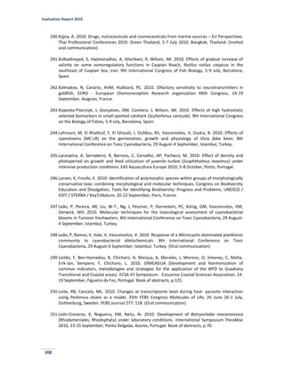 Evaluation Report 2010
308
240.Kijjoa, A. 2010. Drugs, nutraceuticals and cosmeceuticals from marine sources – EU Perspectives.
Thai Professional Conferences 2010: Green Thailand, 5-7 July 2010, Bangkok, Thailand. (Invited
oral communication)
241.Kolbadinejad, S, Hajimoradloo, A, Ghorbani, R, Wilson, JM. 2010. Effects of gradual increase of
salinity on some osmoregulatory functions in Caspian Roach, Rutilus rutilus caspicus in the
southeast of Caspian Sea, Iran. 9th International Congress of Fish Biology, 5-9 July, Barcelona,
Spain.
242.Kolmakov, N, Canário, AVM, Hubbard, PC. 2010. Olfactory sensitivity to neurotransmitters in
goldfish. ECRO - European Chemoreception Research organization XXth Congress, 14-19
September, Avignon, France.
243.Kopecka-Pilarczyk, J, Gonçalves, OM, Coimbra, J, Wilson, JM. 2010. Effects of high hydrostatic
selected biomarkers in small-spotted catshark (Scyliorhinus canicula). 9th International Congress
on the Biology of Fishes, 5-9 July, Barcelona, Spain.
244.Lahrouni, M, El Khallouf, F, El Ghazali, I, Oufdou, Kh, Vasconcelos, V, Oudra, B. 2010. Effects of
cyanotoxins (MC-LR) on the germination, growth and physiology of Vicia faba bean. 8th
International Conference on Toxic Cyanobacteria, 29 August-4 September, Istambul, Turkey.
245.Laranjeira, A, Serradeiro, R, Barroso, C, Carvalho, AP, Pacheco, M. 2010. Effect of density and
photoperiod on growth and feed utilization of juvenile turbot (Scophthalmus maximus) under
intensive production conditions. EAS Aquaculture Europe 2010, 5-8 October, Porto, Portugal.
246.Larsen, K, Froufe, E. 2010. Identification of polymorphic species within groups of morphologically
conservative taxa: combining morphological and molecular techniques. Congress on Biodiversity
Education and Divulgation, Tools for Identifying Biodiversity: Progress and Problems, UNESCO /
EDIT / STERNA / KeyToNature, 20-22 September, Paris, France.
247.Leão, P, Pereira, AR, Liu, W-T., Ng, J, Pevzner, P, Dorrestein, PC, König, GM, Vasconcelos, VM,
Gerwick, WH. 2010. Molecular techniques for the toxicological assessment of cyanobacterial
blooms in Tunisian freshwaters. 8th International Conference on Toxic Cyanobacteria, 29 August-
4 September, Istambul, Turkey.
248.Leão, P, Ramos, V, Vale, V, Vasconcelos, V. 2010. Response of a Microcystis-dominated planktonic
community to cyanobacterial allelochemicals. 8th International Conference on Toxic
Cyanobacteria, 29 August-4 September, Istambul, Turkey. (Oral communication)
249.Leitão, F, Ben-Hamadou, R, Chicharo, A, Manjua, A, Morales, J, Moreno, O, Jimenez, C, Malta,
Erik-Jan, Sempere, F, Chicharo, L. 2010. DIMEAGUA (Development and Harmonization of
commun indicators, metodologies and strategies for the application of the WFD to Guadiana
Transitional and Coastal areas). ECSA 47 Symposium - Estuarine Coastal Sciences Association, 14-
19 September, Figueira da Foz, Portugal. Book of abstracts, p.125.
250.Leite, RB, Cancela, ML. 2010. Changes at transcriptome level during host- parasite interaction
using Perkinsus olseni as a model. 35th FEBS Congress Molecules of Life, 26 June 26-1 July,
Gothenburg, Sweden. FEBS Journal 277: 118. (Oral communication)
251.León-Cisneros, K, Nogueira, EM, Neto, AI. 2010. Development of Botryocladia macaronesica
(Rhodymeniales, Rhodophyta) under laboratory conditions. International Symposium FloraMac
2010, 23-25 September, Ponta Delgada, Azores, Portugal. Book of abstracts, p.70.
 