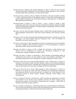 Evaluation Report 2010
309
252.León-Cisneros, K, Nogueira, EM, Riosmena-Rodriguez, R, Neto, AI. 2010. Life-cycle of Scinaia
interrupta (Nemaliales; Rhodophyta). XX International Seaweed Symposium, 22-26 February,
Ensenada, México. Book of abstracts, p.74. (Oral communication)
253.Lobo-da-Cunha, A, Oliveira, E, Alves, A, Malheiro, AR, Miranda, L, Resende, AD, Coelho, R, Calado,
G. 2010. Comparative analysis of the digestive systems in Bulla striata (Cephalaspidea) and
Aplysia depilans (Anaspidea). 3rd International Workshop on Opisthobranchs, 1-4 September,
Vigo, Spain (Oral communication)
254.Lobo-da-Cunha, A, Oliveira, E, Alves, A, Santos, T, Sousa, J, Coelho, R, Calado, C. 2010.
Comparative study of the crop in the carnivorous opisthobranchs Philinopsis depicta and Aglaja
tricolorata (Cephalaspidea, Aglajidae). 17th World Congress of Malacology, 18-24 July, Phuket,
Thailand. (Oral communication)
255.Lopes, C, Mix, AC. 2010. Anomalous freshwater inputs in the NE Pacific: possible implications for
paleoceanographic reconstructions. 2010 Ocean Sciences Meeting, 22-26 February, Portland,
USA.
256.Lopes, C, Mix, AC. 2010. Assessing Paleoceanographic Reconstruction Uncertainties caused by
No-Analogs: a NE Pacific Example. American Geophysical Union - AGU Fall Meeting, 5-9
December, San Francisco, California, USA.
257.Lopes, V, Vasconcelos, V. 2010. How different are estuarine cyanobacteria from their freshwater
and marine congeners? 8th International Conference on Toxic Cyanobacteria, 29 August-4
September, Istambul, Turkey. (Oral communication)
258.Lopes, VR, Martins, A, Ramos, V, Lobo, V, Welker, M, Vasconcelos, V. 2010. Molecular and
chemical trace of cyanobacteria on estuaries. 8th International Conference on Toxic
Cyanobacteria, 29 August-4 September, Istambul, Turkey.
259.Lopes, VR, Ramos, V, Martins, A, Vasconcelos, V. 2010. Genotypic and phenotypic profiles of
cyanobacteria from estuaries: are they related to marine and freshwater counterparts? 8th
International Conference on Toxic Cyanobacteria, 29 August-4 September, Istambul, Turkey.
260.Louro, B, Pinto, PIS, Law, A, Canario, AVM, Fontagné, S, Kuhl, H, Matsumura, H, Terauchi, R,
Reinhardt, R, De Koning, DJ, Power, DM. 2010. Molecular markers of trout skeletal development
under dietary mineral restriction: SuperSAGE with next generation sequencing. Plant and Animal
Genomics XVIII Conference, 8-14 January, San Diego, USA. (Oral communication)
261.Louro, B, Pinto, PIS, Law, A, Canario, AVM, Fontagné, S, Kuhl, H, Matsumura, H, Terauchi, R,
Reinhardt, R, De Koning, DJ, Power, DM. 2010. SuperSAGE with next generation sequencing:
Gene expression effects of mineral-restricted diets in rainbow trout. 32nd Conference for the
International Society for Animal Genetics, 26-30July, Edinburgh, United Kingdom. (Oral
communication)
262.Luis, L, Almeida, JR, Gravato, C, Guilhermino, L. 2010. Acute effects of naphthalene on mortality
and biomarkers of the common prawn (Palaemon serratus). VIII Iberian Congress and V
Iberoamerican Congress of Environmental Contamination and Toxicology – CICTA 2010, 29
November-4 December, Heredia, Costa Rica.
263.Luis, L, Gravato, C, Guilhermino, L. 2010. Effects of pyrene on survival, biomarkers and behaviour
of the common prawn (Palaemon serratus). 20th Annual Meeting of the Society of Environmental
Toxicology and Chemistry – SETAC Europe 2010, 23-27 May, Seville, Spain.
 