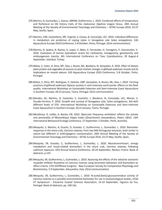 Evaluation Report 2010
311
276.Martins, A, Guimarães, L, Soares, AMVM, Guilhermino, L. 2010. Combined effects of temperature
and florfenicol on life history traits of the cladoceran Daphnia magna Straus. 20th Annual
Meeting of the Society of Environmental Toxicology and Chemistry – SETAC Europe 2010, 23-27
May, Seville, Spain.
277.Martins, CIM, Castanheira, MF, Engrola, S, Costas, B, Conceição, LEC. 2010. Individual differences
in metabolism are predictive of coping styles in Senegalese sole Solea senegalensis. EAS
Aquaculture Europe 2010 Conference, 5-8 October, Porto, Portugal. (Oral communication)
278.Martins, R, Seabra, R, Ramos, V, Lopes, V, Melo, P, Fernandes, H, Tamagnini, P, Vasconcelos, V.
2010. Evaluation of marine Cyanobium strains for citotoxicity, mutagenicity, genotoxicity and
embryogenesis toxicity. 8th International Conference on Toxic Cyanobacteria, 29 August-4
September, Istambul, Turkey.
279.Matos, E, Colen, R, Dinis, MT, Dias, J, Nunes, ML, Bandarra, N, Gonçalves, A. 2010. Effect of dietary
plant protein and vegetable oil sources on post-mortem changes in gilthead seabream muscle and its
implications on muscle texture. EAS Aquaculture Europe 2010 Conference, 5-8 October, Porto,
Portugal.
280.Matos, E, Dinis, MT, Rodrigues, P, Valente, LMP, Gonçalves, A, Nunes, ML, Dias, J. 2010. Farming
practices of gilthead seabream (Sparus aurata) in semi-intensive earth ponds: effects on the flesh
quality. International Workshop on Sustainable Extensive and Semi-intensive Coast Aquaculture
in Southern Europe, 20-21January, Tavira, Portugal. (Oral communication)
281.Mendes, AC, Martins, D, Castanho, S, Coutinho, J, Bandarra, N, Conceição, LEC, Morais, S,
Pousão-Ferreira, P. 2010. Growth and survival of Senegalese sole, Solea senegalensis, fed with
different levels of EFA. International Workshop on Sustainable Extensive and Semi-intensive
Coast Aquaculture in Southern Europe, 20-21January, Tavira, Portugal.
282.Mendonça, R, Leitão, A, Barata, EN. 2010. Opercular frequency ventilation reflects the activity
and personality of Mozambique tilapia males (Oreochromis mossambicus, Peters 1852). 13th
International Behavioral Ecology Conference, 27 September-1 October, Perth, Australia.
283.Mesquita, S, Martins, A, Duarte, D, Gravato, C, Guilhermino, L, Guimarães, L. 2010. Biomarker
responses in the shore crab, Carcinus maenas, from two NW Portuguese estuaries, both similar in
nature but different in anthropogenic contamination. 20th Annual Meeting of the Society of
Environmental Toxicology and Chemistry – SETAC Europe 2010, 23-27 May, Seville, Spain.
284.Mesquita, SR, Gravato, C, Guilhermino, L, Guimarães, L. 2010. Neurotransmission, energy
metabolism and moult-related biomarkers in the shore crab, Carcinus maenas, following
cadmium exposure. ICES Annual Science Conference, 20-24 September, Nantes, France. Book of
abstracts, p.123.
285.Mesquita, SR, Guilhermino, L, Guimarães, L. 2010. Assessing the effects of the selective serotonin
reuptake inhibitor fluoxetine on Carcinus maenas using locomotor behaviour and biomarkers as
effect criteria. 27th ESCPBnew Congress - New European Society for Comparative Physiology and
Biochemistry, 5-9 September, Alessandria, Italy. (Oral communication)
286.Mesquita, SR, Guilhermino, L, Guimarães, L. 2010. N-acetyl-[beta]-glucosaminidase activity of
Carcinus maenas as a possible environmental biomarker for use in ecotoxicological studies. ECSA
47 Symposium - Estuarine Coastal Sciences Association, 14-19 September, Figueira da Foz,
Portugal. Book of abstracts, pp. 140-141.
 
