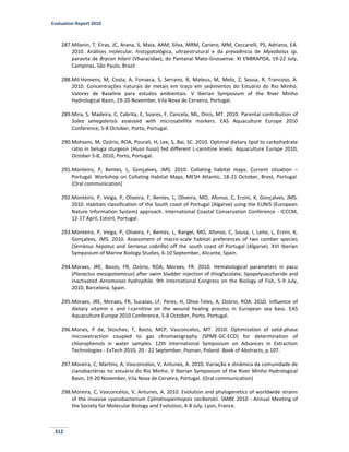 Evaluation Report 2010
312
287.Milanin, T, Eiras, JC, Arana, S, Maia, AAM, Silva, MRM, Cariero, MM, Ceccarelli, PS, Adriano, EA.
2010. Análises molecular, histopatológica, ultraestrutural e da prevalência de Myxobolus sp.
parasita de Brycon hilarii (Vharacidae), do Pantanal Mato-Grossense. XI ENBRAPOA, 19-22 July,
Campinas, São Paulo, Brazil.
288.Mil-Homens, M, Costa, A, Fonseca, S, Serrano, R, Mateus, M, Melo, Z, Sousa, R, Trancoso, A.
2010. Concentrações naturais de metais em traço em sedimentos do Estuário do Rio Minho:
Valores de Baseline para estudos ambientais. V Iberian Symposium of the River Minho
Hydrological Basin, 19-20 November, Vila Nova de Cerveira, Portugal.
289.Mira, S, Madeira, C, Cabrita, E, Soares, F, Cancela, ML, Dinis, MT. 2010. Parental contribution of
Solea senegalensis assessed with microsatellite markers. EAS Aquaculture Europe 2010
Conference, 5-8 October, Porto, Portugal.
290.Mohseni, M, Ozório, ROA, Pourali, H, Lee, S, Bai, SC. 2010. Optimal dietary lipid to carbohydrate
ratio in beluga sturgeon (Huso huso) fed different L-carnitine levels. Aquaculture Europe 2010,
October 5-8, 2010, Porto, Portugal.
291.Monteiro, P, Bentes, L, Gonçalves, JMS. 2010. Collating habitat maps. Current situation –
Portugal. Workshop on Collating Habitat Maps, MESH Atlantic, 18-21 October, Brest, Portugal.
(Oral communication)
292.Monteiro, P, Veiga, P, Oliveira, F, Bentes, L, Oliveira, MO, Afonso, C, Erzini, K, Gonçalves, JMS.
2010. Habitats classification of the South coast of Portugal (Algarve) using the EUNIS (European
Nature Information System) approach. International Coastal Conservation Conference - ICCCM,
12-17 April, Estoril, Portugal.
293.Monteiro, P, Veiga, P, Oliveira, F, Bentes, L, Rangel, MO, Afonso, C, Sousa, I, Leite, L, Erzini, K,
Gonçalves, JMS. 2010. Assessment of macro-scale habitat preferences of two comber species
(Serranus hepatus and Serranus cabrilla) off the south coast of Portugal (Algarve). XVI Iberian
Symposium of Marine Biology Studies, 6-10 September, Alicante, Spain.
294.Moraes, JRE, Bozzo, FR, Ozório, ROA, Moraes, FR. 2010. Hematological parameters in pacu
(Piaractus mesopotamicus) after swim bladder injection of thioglycolate, lipopolysaccharide and
inactivated Aeromonas hydrophila. 9th International Congress on the Biology of Fish, 5-9 July,
2010, Barcelona, Spain.
295.Moraes, JRE, Moraes, FR, Sucasas, LF, Peres, H, Oliva-Teles, A, Ozório, ROA. 2010. Influence of
dietary vitamin e and l-carnitine on the wound healing process in European sea bass. EAS
Aquaculture Europe 2010 Conference, 5-8 October, Porto, Portugal.
296.Morais, P de, Stoichev, T, Basto, MCP, Vasconcelos, MT. 2010. Optimization of solid-phase
microextraction coupled to gas chromatography (SPME-GC-ECD) for determination of
chlorophenols in water samples. 12th International Symposium on Advances in Extraction
Technologies - ExTech 2010, 20 - 22 September, Poznan, Poland. Book of Abstracts, p.107.
297.Moreira, C, Martins, A, Vasconcelos, V, Antunes, A. 2010. Variação e dinâmica da comunidade de
cianobactérias no estuário do Rio Minho. V Iberian Symposium of the River Minho Hydrological
Basin, 19-20 November, Vila Nova de Cerveira, Portugal. (Oral communication)
298.Moreira, C, Vasconcelos, V, Antunes, A. 2010. Evolution and phylogenetics of worldwide strains
of the invasive cyanobacterium Cylindrospermopsis raciborskii. SMBE 2010 - Annual Meeting of
the Society for Molecular Biology and Evolution, 4-8 July, Lyon, France.
 