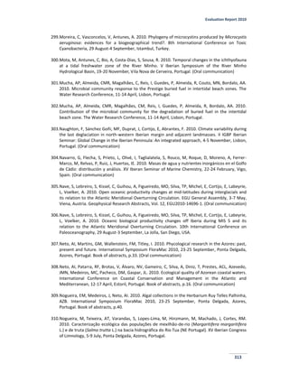Evaluation Report 2010
313
299.Moreira, C, Vasconcelos, V, Antunes, A. 2010. Phylogeny of microcystins produced by Microcystis
aeruginosa: evidences for a biogeographical trend?. 8th International Conference on Toxic
Cyanobacteria, 29 August-4 September, Istambul, Turkey.
300.Mota, M, Antunes, C, Bio, A, Costa-Dias, S, Sousa, R. 2010. Temporal changes in the ichthyofauna
at a tidal freshwater zone of the River Minho. V Iberian Symposium of the River Minho
Hydrological Basin, 19-20 November, Vila Nova de Cerveira, Portugal. (Oral communication)
301.Mucha, AP, Almeida, CMR, Magalhães, C, Reis, I, Guedes, P, Almeida, R, Couto, MN, Bordalo, AA.
2010. Microbial community response to the Prestige buried fuel in intertidal beach zones. The
Water Research Conference, 11-14 April, Lisbon, Portugal.
302.Mucha, AP, Almeida, CMR, Magalhães, CM, Reis, I, Guedes, P, Almeida, R, Bordalo, AA. 2010.
Contribution of the microbial community for the degradation of buried fuel in the intertidal
beach zone. The Water Research Conference, 11-14 April, Lisbon, Portugal.
303.Naughton, F, Sánchez Goñi, MF, Duprat, J, Cortijo, E, Abrantes, F. 2010. Climate variability during
the last deglaciation in north-western Iberian margin and adjacent landmasses. II IGBP Iberian
Seminar: Global Change in the Iberian Peninsula: An integrated approach, 4-5 November, Lisbon,
Portugal. (Oral communication)
304.Navarro, G, Flecha, S, Prieto, L, Olivé, I, Taglialatela, S, Rouco, M, Roque, D, Moreno, A, Ferrer-
Marco, M, Relvas, P, Ruiz, J, Huertas, IE. 2010. Masas de agua y nutrientes inorgánicos en el Golfo
de Cádiz: distribución y análisis. XV Iberan Seminar of Marine Chemistry, 22-24 February, Vigo,
Spain. (Oral communication)
305.Nave, S, Lebreiro, S, Kissel, C, Guihou, A, Figueiredo, MO, Silva, TP, Michel, E, Cortijo, E, Labeyrie,
L, Voelker, A. 2010. Open oceanic productivity changes at mid-latitudes during interglacials and
its relation to the Atlantic Meridional Overturning Circulation. EGU General Assembly, 3-7 May,
Viena, Austria. Geophysical Research Abstracts, Vol. 12, EGU2010-14696-1. (Oral communication)
306.Nave, S, Lebreiro, S, Kissel, C, Guihou, A, Figueiredo, MO, Silva, TP, Michel, E, Cortijo, E, Labeyrie,
L, Voelker, A. 2010. Oceanic biological productivity changes off Iberia during MIS 5 and its
relation to the Atlantic Meridional Overturning Circulation. 10th International Conference on
Paleoceanography, 29 August-3 September, La Jolla, San Diego, USA.
307.Neto, AI, Martins, GM, Wallenstein, FM, Titley, I. 2010. Phycological research in the Azores: past,
present and future. International Symposium FloraMac 2010, 23-25 September, Ponta Delgada,
Azores, Portugal. Book of abstracts, p.33. (Oral communication)
308.Neto, AI, Patarra, RF, Brotas, V, Álvaro, NV, Gameiro, C, Silva, A, Diniz, T, Prestes, ACL, Azevedo,
JMN, Medeiros, MC, Pacheco, DM, Gaspar, JL. 2010. Ecological quality of Azorean coastal waters.
International Conference on Coastal Conservation and Management in the Atlantic and
Mediterranean, 12-17 April, Estoril, Portugal. Book of abstracts, p.16. (Oral communication)
309.Nogueira, EM, Medeiros, J, Neto, AI. 2010. Algal collections in the Herbarium Ruy Telles Palhinha,
AZB. International Symposium FloraMac 2010, 23-25 September, Ponta Delgada, Azores,
Portugal. Book of abstracts, p.40.
310.Nogueira, M, Teixeira, AT, Varandas, S, Lopes-Lima, M, Hinzmann, M, Machado, J, Cortes, RM.
2010. Caracterização ecológica das populações de mexilhão-de-rio (Margaritifera margaritifera
L.) e de truta (Salmo trutta L.) na bacia hidrográfica do Rio Tua (NE Portugal). XV Iberian Congress
of Limnology, 5-9 July, Ponta Delgada, Azores, Portugal.
 