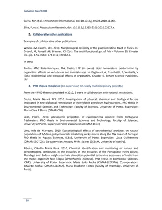 Evaluation Report 2010
28
Sarria, MP et al. Environment International, doi:10.1016/j.envint.2010.11.004.
Silva, P, et al. Aquaculture Research, doi: 10.1111/j.1365-2109.2010.02627.x.
2. Collaborative other publications
Examples of collaborative other publications:
Wilson, JM, Castro, LFC. 2010. Morphological diversity of the gastrointestinal tract in fishes. In:
Grosell, M, Farrell, AP, Brauner, CJ (Eds). The multifunctional gut of fish – Volume 30, Elsevier
Inc., pp. 1-55. ISBN: 978-0-12-374982-6.
In press
Santos, MM, Reis-Henriques, MA, Castro, LFC (in press). Lipid homeostasis perturbation by
organotins: effects on vertebrates and invertebrates. In: Pagliarani, A., Trombetti, F, Ventrella, V
(Eds). Biochemical and biological effects of organotins, Chapter 6. Beham Science Publishers,
Ltd.
3. PhD theses completed (Co-supervision or clearly multidisciplinary projects)
From the 4 PhD theses completed in 2010, 2 were in collaboration with national institutions.
Couto, Maria Nazaré PFS. 2010. Investigation of physical, chemical and biological factors
implicated in the biological remediation of nonvolatile petroleum hydrocarbons. PhD thesis in
Environmental Sciences and Technology, Faculty of Sciences, University of Porto. Supervisor:
Maria Clara P Basto (CIMAR-CSB)
Leão, Pedro. 2010. Allelopathic properties of cyanobacteria isolated from Portuguese
freshwaters. PhD thesis in Environmental Sciences and Technology, Faculty of Sciences,
University of Porto. Supervisor: Vítor Vasconcelos (CIMAR-LEGE)
Lima, Inês de Marrazes. 2010. Ecotoxicological effects of petrochemical products on natural
populations of Mytilus galloprovincialis inhabiting rocky shores along the NW coast of Portugal.
PhD thesis in Aquatic Sciences, ICBAS, University of Porto. Supervisor: Lúcia Guilhermino
(CIMAR-ECOTOX), Co-supervisor: Amadeu MVM Soares (CESAM, University of Aveiro).
Ribeiro, Cláudia Maria Rosa. 2010. Chemical identification and monitoring of natural and
xenoestrogens compounds in the estuaries of the estuaries of the Portuguese rivers Douro,
Mondego and Sado – Insights on their disruption potential by in vitro exposures of testis from
the model organism Nile Tilapia (Oreochromis niloticus). PhD Thesis in Biomedical Sciences,
ICBAS, University of Porto. Supervisor: Maria João Rocha (CIMAR-LECEMA), Co-supervisors:
Eduardo Rocha (CIMAR-LECEMA), Maria Elisabeth Tiritan (Faculty of Pharmacy, University of
Porto).
 