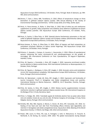 Evaluation Report 2010
317
Aquaculture Europe 2010 Conference, 5-8 October, Porto, Portugal. Book of abstracts, pp. 994-
995. (Oral communication)
346.Pereira, T, Varó, I, Vieira, MN, Torreblanca, A. 2010. Effects of temperature change on three
biomarkers in gilthead seabram (Sparus aurata). 20th Annual Meeting of the Society of
Environmental Toxicology and Chemistry – SETAC Europe 2010, 23-27 May, Seville, Spain.
347.Peres, H, Perez-Jimenez, A, Rubio, V, Oliva-Teles, A. 2010. Role of white tea and methionine
supplements on growth, body composition and oxidative stress defences of gilthead sea bream
(Sparus aurata) juveniles. EAS Aquaculture Europe 2010 Conference, 5-8 October, Porto,
Portugal.
348.Peres, H, Santos, S, Oliva-Teles, A. 2010. Selecetd plasma biochemistry parameters in fed and
unfed of gilthead seabream (Sparus aurata) and European seabass (Dicentrarchus labrax). EAS
Aquaculture Europe 2010 Conference, 5-8 October, Porto, Portugal.
349.Perez-Jimenez, A, Peres, H, Oliva-Teles, A. 2010. Effect of hypoxia and feed composition on
antioxidant enzymatic defenses of Sparus aurata fingerlings. EAS Aquaculture Europe 2010
Conference, 5-8 October, Porto, Portugal.
350.Pinheiro, C, Azevedo, J, Campos, A, Loureiro, L, Vasconcelos, V. 2010. Effects of cyanobacterial
extracts containing the toxins microcystin-LR and cylindrospermopsin on the growth of
microalgae. 8th International Conference on Toxic Cyanobacteria, 29 August-4 September,
Istambul, Turkey.
351.Pinto, W, Figueira, L, Conceição, L, Dinis, MT, Aragão, C. 2010. Lipossome enrichment enables
taurine delivery to Sparus aurata larvae. XVIII International Conference on Bioencapsulation, 1-2
October, Porto, Portugal.
352.Pinto, W, Figueira, L, Rodrigues, V, Dinis, MT, Aragão, C. 2010. Aromatic amino acid metabolism
mirrors fish metamorphosis complexity. EAS Aquaculture Europe 2010 Conference, 5-8 October,
Porto, Portugal. (Oral communication)
353.Pinto, W, Rønnestad, I, Jordal, AE, Dinis, MT, Aragão, C. 2010. Expression and fuctionality of
taurine transporter (TauT) in Senegalese sole (Solea senegalensis) larvae and juveniles.
International Meeting on Marine Resources - IMMR'10, 16-17 November, Peniche, Portugal.
(Oral communication)
354.Pinto, W, Santos, A, Dinis, MT, Aragão, C. 2010. Dietary taurine supplementation increases
methionine retention in gilthead seabream (Sparus aurata) larvae. 9th International Congress on
the Biology of Fish, 5-9 July, Barcelona, Spain.
355.Pintor, S, Fidalgo, ML. 2010. Toxicidade aguda do herbicida alacloro face ao peixe zebra Danio
rerio em estádios iniciais do seu ciclo de vida. XV Iberian Congress of Limnology, 5-9 July, Ponta
Delgada, Azores, Portugal. (Oral communication)
356.Portella, MC, Mai, MG, Engrola, S, Morais, S, Verani, JR, Dinis, MT, Conceicão, LEC. 2010. Co-
feeding of live feed and inert diet from first-feeding affects Artemia lipid digestibility and
retention in Senegalese sole (Solea senegalensis) larvae. Aquaculture 2010, Meeting of the World
Aquaculture Society, 1-5 March, San Diego, USA. (Oral communication)
357.Power, DM, Louro, B, Pinto, PIS, Law, A, Fontagné, S, Kuhl, H, Matsumura, H, Terauchi, R,
Reinhardt, R, De Koning, DJ, Canario, AVM. 2010. The global transcriptome during delayed
 