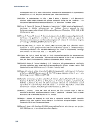 Evaluation Report 2010
318
skeletogenesis induced by mineral restriction in rainbow trout. 9th International Congress on the
Biology of Fish, 5-9 July, Barcelona, Barcelona, Spain. (Oral communication)
358.Prabhu, CN, Vinaychandran, PN, Vidal, L, Nave, S, Abreu, L, Abrantes, F. 2010. Variations in
northern Indian Ocean dynamics and primary production during the late Quaternary. 13th
International Nannoplankton Association Meeting, 5-10 September, Yamagata, Japan.
359.Prieto, A, Puerto, M, Campos, A, Cameán, A, Vasconcelos, V. 2010. Activity of glutathione S-
transferase in Mytilus galloprovincialis and Corbicula fluminea exposed to toxic
Cylindrospermopsis raciborskii cells. XII International Congress of Toxicology -IUTOX 2010, 19-23
July, Barcelona, Spain.
360.Prieto, A, Puerto, M, Campos, A, Cameán, A, Vasconcelos, V. 2010. Analysis of glutathione S-
transferase and glutathione peroxidase in the rice plant (Oryza sativa L.) exposed to
Aphanizomenon ovalisporum and Microcystis aeruginosa cell extracts. XII International Congress
of Toxicology -IUTOX 2010, 19-23 July, Barcelona, Spain.
361.Puerto, MP, Prieto, AI, Campos, AM, Cameán, AM, Vasconcelos, VM. 2010. Differential protein
expression in Mytilus galloprovincialis and Corbicula fluminea exposed to Cylindrospermopsis
raciborskii cyanobacteria cells. 20th Annual Meeting of the Society of Environmental Toxicology
and Chemistry – SETAC Europe 2010, 23-27 May, Seville, Spain.
362.Queiroz, CA, Kijjoa, A, David, JM, David, JP. 2010. Flavonoids and benzoic acid derivatives from
Dioclea virgata. 58th International Congress and Annual Meeting of the Society for Medicinal
Plant and Natural Product Research, 29 August-2 September, Berlin, Germany.
363.Quintã, R, Santos, R, Thomas, D, Le Vay, L. 2010. Evaluation of Salicornia europaea as a biofilter in
intensive mariculture: plant growth and nitrogen uptake under different nitrogen regimes. EAS
Aquaculture Europe 2010 Conference, 5-8 October, Porto, Portugal.
364.Rafael, MS, Laizé, V, Schüle, R, Cancela, ML. 2010. Fish as a suitable model to unveil the function
of the four and half LIM domains protein 2. 35th FEBS Congress Molecules of Life, 26 June -1 July,
Gothenburg, Sweden. FEBS Journal 277: 183.
365.Ramalho, A, Conceição, LEC, Dias, J, Vaz-Pires, P, Valente, L, Cunha, ME, Yúfera, M, Hussenot, J,
Cardinal, M, Blanchier, P, Anras, L, Bailly, D, Raux, P, Marino, G, Boglione, C, Patarnello, P,
Makridis, M, Kentouri, M, Dinis, MT. 2010. Sustainable extensive and semi-intensive coastal
aquaculture in Southern Europe: SEACASE project – an overview. Aquaculture Europe 2010
Conference, 5-8 October, Porto, Portugal. Book of abstracts, pp. 1476-1477.
366.Ramos, S, Amorim, E, Elliott, M, Cabral, HN, Bordalo, AA. 2010. Early life stages of fishes as
indicators of estuarine ecosystem condition. ECSA 47 Symposium - Estuarine Coastal Sciences
Association, 14-19 September, Figueira da Foz, Portugal.
367.Ramos, S, Moura, JJG, Aureliano, M. 2010. Actin as a potential target for vanadyl: a possible
explanation for many vanadium biological effects. 10th European Biological Inorganic Chemistry
Conference, 22-26 June, Tessalonica, Greece.
368.Ramos, S, Moura, JJG, Aureliano, M. 2010. Decavanadate effects in actin structure and function.
35th FEBS Congress, 26 June-1 July, Gothenburg, Sweden.
 