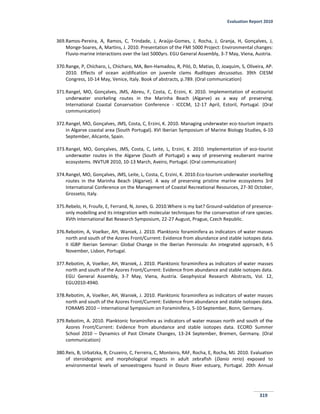 Evaluation Report 2010
319
369.Ramos-Pereira, A, Ramos, C, Trindade, J, Araújo-Gomes, J, Rocha, J, Granja, H, Gonçalves, J,
Monge-Soares, A, Martins, J. 2010. Presentation of the FMI 5000 Project: Environmental changes:
Fluvio-marine interactions over the last 5000yrs. EGU General Assembly, 3-7 May, Viena, Austria.
370.Range, P, Chícharo, L, Chícharo, MA, Ben-Hamadou, R, Piló, D, Matias, D, Joaquim, S, Oliveira, AP.
2010. Effects of ocean acidification on juvenile clams Ruditapes decussatus. 39th CIESM
Congress, 10-14 May, Venice, Italy. Book of abstracts, p.789. (Oral communication)
371.Rangel, MO, Gonçalves, JMS, Abreu, F, Costa, C, Erzini, K. 2010. Implementation of ecotourist
underwater snorkeling routes in the Marinha Beach (Algarve) as a way of preserving.
International Coastal Conservation Conference - ICCCM, 12-17 April, Estoril, Portugal. (Oral
communication)
372.Rangel, MO, Gonçalves, JMS, Costa, C, Erzini, K. 2010. Managing underwater eco-tourism impacts
in Algarve coastal area (South Portugal). XVI Iberian Symposium of Marine Biology Studies, 6-10
September, Alicante, Spain.
373.Rangel, MO, Gonçalves, JMS, Costa, C, Leite, L, Erzini, K. 2010. Implementation of eco-tourist
underwater routes in the Algarve (South of Portugal) a way of preserving exuberant marine
ecosystems. INVTUR 2010, 10-13 March, Aveiro, Portugal. (Oral communication)
374.Rangel, MO, Gonçalves, JMS, Leite, L, Costa, C, Erzini, K. 2010.Eco-tourism underwater snorkelling
routes in the Marinha Beach (Algarve). A way of preserving pristine marine ecosystems 3rd
International Conference on the Management of Coastal Recreational Resources, 27-30 October,
Grosseto, Italy.
375.Rebelo, H, Froufe, E, Ferrand, N, Jones, G. 2010.Where is my bat? Ground-validation of presence-
only modelling and its integration with molecular techniques for the conservation of rare species.
XVth International Bat Research Symposium, 22-27 August, Prague, Czech Republic.
376.Rebotim, A, Voelker, AH, Waniek, J. 2010. Planktonic foraminifera as indicators of water masses
north and south of the Azores Front/Current: Evidence from abundance and stable isotopes data.
II IGBP Iberian Seminar: Global Change in the Iberian Peninsula: An integrated approach, 4-5
November, Lisbon, Portugal.
377.Rebotim, A, Voelker, AH, Waniek, J. 2010. Planktonic foraminifera as indicators of water masses
north and south of the Azores Front/Current: Evidence from abundance and stable isotopes data.
EGU General Assembly, 3-7 May, Viena, Austria. Geophysical Research Abstracts, Vol. 12,
EGU2010-4940.
378.Rebotim, A, Voelker, AH, Waniek, J. 2010. Planktonic foraminifera as indicators of water masses
north and south of the Azores Front/Current: Evidence from abundance and stable isotopes data.
FORAMS 2010 – International Symposium on Foraminifera, 5-10 September, Bonn, Germany.
379.Rebotim, A. 2010. Planktonic foraminifera as indicators of water masses north and south of the
Azores Front/Current: Evidence from abundance and stable isotopes data. ECORD Summer
School 2010 – Dynamics of Past Climate Changes, 13-24 September, Bremen, Germany. (Oral
communication)
380.Reis, B, Urbatzka, R, Cruzeiro, C, Ferreira, C, Monteiro, RAF, Rocha, E, Rocha, MJ. 2010. Evaluation
of steroidogenic and morphological impacts in adult zebrafish (Danio rerio) exposed to
environmental levels of xenoestrogens found in Douro River estuary, Portugal. 20th Annual
 
