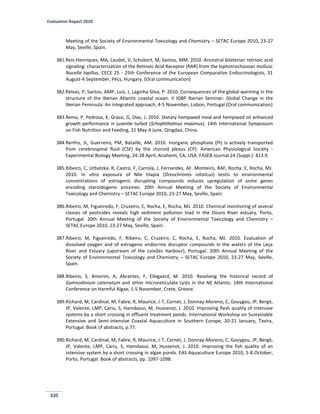 Evaluation Report 2010
320
Meeting of the Society of Environmental Toxicology and Chemistry – SETAC Europe 2010, 23-27
May, Seville, Spain.
381.Reis-Henriques, MA, Laudet, V, Schubert, M, Santos, MM. 2010. Ancestral bilaterian retinoic acid
signaling: characterization of the Retinoic Acid Receptor (RAR) from the lophotrochozoan mollusc
Nucella lapillus. CECE 25 - 25th Conference of the European Comparative Endocrinologists, 31
August-4 September, Pécs, Hungary. (Oral communication)
382.Relvas, P, Santos, AMP, Luís, J, Laginha Silva, P. 2010. Consequences of the global warming in the
structure of the Iberian Atlantic coastal ocean. II IGBP Iberian Seminar: Global Change in the
Iberian Peninsula: An integrated approach, 4-5 November, Lisbon, Portugal (Oral communication)
383.Rema, P, Pedrosa, K, Grassi, G, Dias, J. 2010. Dietary hempseed meal and hempseed oil enhanced
growth performance in juvenile turbot (Schophthalmus maximus). 14th International Symposium
on Fish Nutrition and Feeding, 31 May-4 June, Qingdao, China.
384.Renfro, JL, Guerreiro, PM, Bataille, AM. 2010. Inorganic phosphate (Pi) is actively transported
from cerebrospinal fluid (CSF) by the choroid plexus (CP). American Physiological Society -
Experimental Biology Meeting, 24-28 April, Anaheim, CA, USA. FASEB Journal 24 (Suppl.): 813.9.
385.Ribeiro, C, Urbatzka, R, Castro, F, Carrola, J, Fernandes, AF, Monteiro, RAF, Rocha, E, Rocha, MJ.
2010. In vitro exposure of Nile tilapia (Oreochromis niloticus) testis to environmental
concentrations of estrogenic disrupting compounds induces upregulation of some genes
encoding steroidogenic enzymes. 20th Annual Meeting of the Society of Environmental
Toxicology and Chemistry – SETAC Europe 2010, 23-27 May, Seville, Spain.
386.Ribeiro, M, Figueiredo, F, Cruzeiro, C, Rocha, E, Rocha, MJ. 2010. Chemical monitoring of several
classes of pesticides reveals high sediment pollution load in the Douro River estuary, Porto,
Portugal. 20th Annual Meeting of the Society of Environmental Toxicology and Chemistry –
SETAC Europe 2010, 23-27 May, Seville, Spain.
387.Ribeiro, M, Figueiredo, F, Ribeiro, C, Cruzeiro, C, Rocha, E, Rocha, MJ. 2010. Evaluation of
dissolved oxygen and of estrogenic endocrine disruptor compounds in the waters of the Leça
River and Estuary (upstream of the Leixões Harbour), Portugal. 20th Annual Meeting of the
Society of Environmental Toxicology and Chemistry – SETAC Europe 2010, 23-27 May, Seville,
Spain.
388.Ribeiro, S, Amorim, A, Abrantes, F, Ellegaard, M. 2010. Resolving the historical record of
Gymnodinium catenatum and other microreticulate cysts in the NE Atlantic. 14th International
Conference on Harmful Algae, 1-5 November, Crete, Greece.
389.Richard, M, Cardinal, M, Fabre, R, Maurice, J-T, Cornet, J, Donnay-Moreno, C, Gouygou, JP, Bergé,
JP, Valente, LMP, Cariu, S, Hamdaoui, M, Hussenot, J. 2010. Improving flesh quality of intensive
systems by a short crossing in effluent treatment ponds. International Workshop on Sustainable
Extensive and Semi-intensive Coastal Aquaculture in Southern Europe, 20-21 January, Tavira,
Portugal. Book of abstracts, p.77.
390.Richard, M, Cardinal, M, Fabre, R, Maurice, J-T, Cornet, J, Donnay-Moreno, C, Gouygou, JP, Bergé,
JP, Valente, LMP, Cariu, S, Hamdaoui, M, Hussenot, J. 2010. Improving the fish quality of an
intensive system by a short crossing in algae ponds. EAS Aquaculture Europe 2010, 5-8 October,
Porto, Portugal. Book of abstracts, pp. 1097-1098.
 