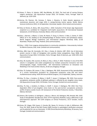 Evaluation Report 2010
323
415.Seixas, P, Otero, A, Valente, LMP, Rey-Méndez, M. 2010. The hard task of rearing Octopus
vulgaris paralarvae. EAS Aquaculture Europe 2010, 5-8 October, Porto, Portugal. Book of
abstracts, pp. 1219-1220.
416.Serrao, EA, Pearson, GA, Canovas, F, Neiva, J, Nicastro, K, Zardi, Genetic signatures of
evolutionary dynamics and range shifts in canopy-forming marine species. Nordic Marine
Sciences Conference 2010, 13-16 September, Stromstad, Sweden. (Oral invited communication)
417.Silva, B, Pereira, R, Abreu, MH, Sousa-Pinto, I. 2010. Evaluation of the brown alga Stypocaulon
scoparium as a candidate for integrated multi-trophic aquaculture. XX International Seaweed
Symposium, 22-26 February, Ensenada, Mexico. (Oral communication)
418.Silva, J, Barrote, I, Albano, S, Costa, M, Neves, P, Graça, G, Sharon, Y, Beer, S, Santos, R. 2010.
Effects of in situ shading on the photophysiology of Zostera marina and Cymodocea nodosa.
World Seagrass Biology Conference and International Seagrass Workshop 2010, 22-30
November, Phuket and Trang, Thailand. (Oral communication)
419.Silva, J. 2010. From seagrass photosynthesis to community metabolism. Interuniversity Institute
for Marine Sciences, Eilat, Israel. (Invited oral communication)
420.Silva, JMG, Espe, M, Conceição, LEC, Dias, J, Costas, B, Valente, LMP. 2010. Use of alternative
protein sources in diets of Senegalese sole juveniles (Solea senegalensis, Kaup 1858). EAS
Aquaculture Europe 2010, 5-8 October, Porto, Portugal. Book of abstracts, pp. 1238-1239. (Oral
communication)
421.Silva, SR, Guedes, CM, Loureiro, N, Mena, E, Dias, J, Rema, P. 2010. Prediction in vivo of the fillet
volume in senegalese sole (solea senegalensis) by multiple consecutive transverse real time
ultrasonography images. Foodsim'2010 - 6th International Conference on Simulation and
Modelling in the Food and Bio-industry, 24-26 June, Bragança, Portugal.
422.Silva, TS, Cordeiro, OD, Jessen, F, Dias, J, Rodrigues, PM. 2010. Assessment of the reproducibility
of a muscle fractionation procedure for comparative proteomics using 2DE and metric
multidimensional scaling. HUPO 9th Annual World Congress, 19-23 September, Sydney, Australia.
423.Silva, TS, Dias, J, Cordeiro, O, Matos, E, Wulff, T, Jessen, F, Rodrigues, PM. 2010. Post-mortem
sarcoplasmic proteomic profile of gilthead seabream is affected by pre slaughter stress levels.
EAS Aquaculture Europe 2010, 5-8 October, Porto, Portugal. (Invited oral communication)
424.Silva, TS, Dias, J, Cordeiro, O, Matos, E, Wulff, T, Jessen, F, Rodrigues, PM. 2010. Post Time-
dependent effect of pre-slaughter stress levels on the post-mortem sarcoplasmic proteomic
profile of Sparus aurata muscle. 6th Symposium of the Danish Proteomics Society, 7 December,
Odense, Denmark.
425.Silveira, CM, Cordeiro, O, Dall'Agnol, L, Moura, I, Moura, JJG, Rodrigues, PM, Almeida, MG. 2010.
Study of Desulfovibrio desulfuricans ATCC 27774 respiratory flexibility using a differential in gel
electrophoresis approach. 4th EuPA Congress on Clinical Proteomics, 23-27 October, Estoril,
Portugal.
426.Simes, DC, Viegas, CSB, Cavaco, S, Cancela, ML, Neves, PL, Ferreira, A, João, A, Williamson, MK,
Price, PA. 2010. Study of Gla Rich Protein (GRP) function in pathological calcification processes
and its potential for use as a biomarker. IV SPB Clinical Biochemistry Workshop, 29 January, Faro,
Portugal. (Invited oral communication)
 