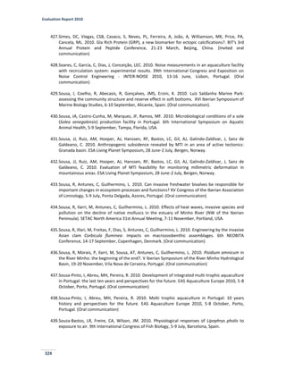 Evaluation Report 2010
324
427.Simes, DC, Viegas, CSB, Cavaco, S, Neves, PL, Ferreira, A, João, A, Williamson, MK, Price, PA,
Cancela, ML. 2010. Gla Rich Protein (GRP), a new biomarker for ectopic calcifications?. BIT’s 3rd
Annual Protein and Peptide Conference, 21-23 March, Beijing, China. (Invited oral
communication)
428.Soares, C, García, C, Dias, J, Conceição, LEC. 2010. Noise measurements in an aquaculture facility
with recirculation system: experimental results. 39th International Congress and Exposition on
Noise Control Engineering - INTER-NOISE 2010, 13-16 June, Lisbon, Portugal. (Oral
communication)
429.Sousa, I, Coelho, R, Abecasis, R, Gonçalves, JMS, Erzini, K. 2010. Luíz Saldanha Marine Park:
assessing the community structure and reserve effect in soft bottoms. XVI Iberian Symposium of
Marine Biology Studies, 6-10 September, Alicante, Spain. (Oral communication).
430.Sousa, JA, Castro-Cunha, M, Marques, JF, Ramos, MF. 2010. Microbiological conditions of a sole
(Solea senegalensis) production facility in Portugal. 6th International Symposium on Aquatic
Animal Health, 5-9 September, Tampa, Florida, USA.
431.Sousa, JJ, Ruiz, AM, Hooper, AJ, Hanssen, RF, Bastos, LC, Gil, AJ, Galindo-Zaldívar, J, Sanz de
Galdeano, C. 2010. Anthropogenic subsidence revealed by MTI in an area of active tectonics:
Granada basin. ESA Living Planet Symposium, 28 June-2 July, Bergen, Norway.
432.Sousa, JJ, Ruiz, AM, Hooper, AJ, Hanssen, RF, Bastos, LC, Gil, AJ, Galindo-Zaldívar, J, Sanz de
Galdeano, C. 2010. Evaluation of MTI feasibility for monitoring millimetric deformation in
mountainous areas. ESA Living Planet Symposium, 28 June-2 July, Bergen, Norway.
433.Sousa, R, Antunes, C, Guilhermino, L. 2010. Can invasive freshwater bivalves be responsible for
important changes in ecosystem processes and functions? XV Congress of the Iberian Association
of Limnology, 5-9 July, Ponta Delgada, Azores, Portugal. (Oral communication)
434.Sousa, R, Ilarri, M, Antunes, C, Guilhermino, L. 2010. Effects of heat waves, invasive species and
pollution on the decline of native molluscs in the estuary of Minho River (NW of the Iberian
Peninsula). SETAC North America 31st Annual Meeting, 7-11 November, Portland, USA.
435.Sousa, R, Illari, M, Freitas, F, Dias, S, Antunes, C, Guilhermino, L. 2010. Engineering by the invasive
Asian clam Corbicula fluminea: impacts on macrozoobenthic assemblages. 6th NEOBITA
Conference, 14-17 September, Copenhagen, Denmark. (Oral communication)
436.Sousa, R, Morais, P, Ilarri, M, Sousa, AT, Antunes, C, Guilhermino, L. 2010. Pisidium amnicum in
the River Minho: the beginning of the end?. V Iberian Symposium of the River Minho Hydrological
Basin, 19-20 November, Vila Nova de Cerveira, Portugal. (Oral communication)
437.Sousa-Pinto, I, Abreu, MH, Pereira, R. 2010. Development of integrated multi-trophic aquaculture
in Portugal: the last ten years and perspectives for the future. EAS Aquaculture Europe 2010, 5-8
October, Porto, Portugal. (Oral communication)
438.Sousa-Pinto, I, Abreu, MH, Pereira, R. 2010. Molti trophic aquaculture in Portugal: 10 years
history and perspectives for the future. EAS Aquaculture Europe 2010, 5-8 October, Porto,
Portugal. (Oral communication)
439.Souza-Bastos, LR, Freire, CA, Wilson, JM. 2010. Physiological responses of Lipophrys pholis to
exposure to air. 9th International Congress of Fish Biology, 5-9 July, Barcelona, Spain.
 