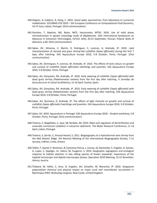 Evaluation Report 2010
325
440.Stegner, A, Caldeira, R, Dong, C. 2010. Island wake asymmetries: from laboratory to numerical
modelisation. ECCOMAS CFD 2010 – 5th European Conference on Computational Fluid Dynamics,
14-17 June, Lisbon, Portugal. (Oral communication)
441.Stoichev, T, Baptista, MS, Basto, MCP, Vasconcelos, MTSD. 2010. Use of solid phase
microextraction in aquatic toxicology study of alkylphenols. 12th International Symposium on
Advances in Extraction Technologies, ExTech 2010, 20-22 September, Poznan, Poland. Book of
abstracts, p.60. (Oral communication)
442.Sykes, AV, Almansa, E, Martin, R, Rodriguez, C, Lorenzo, A, Andrade, JP. 2010. Lipid
characterization of starved and grass shrimp-fed cuttlefish (Sepia officinalis) during the first 7
days after hatching. EAS Aquaculture Europe 2010, 5-8 October, Porto, Portugal. (Oral
communication)
443.Sykes, AV, Domingues, P, Lorenzo, M, Andrade, JP. 2010. The effects of tank colours on growth
and survival of cuttlefish (Sepia officinalis) hatchlings and juveniles. EAS Aquaculture Europe
2010, 5-8 October, Porto, Portugal.
444.Sykes, AV, Gonçalves, RA, Andrade, JP. 2010. Early weaning of cuttlefish (Sepia officinalis) with
dead grass shrimp (Palaemonetes varians) from the first day after hatching. V Jornadas de
Acuicultura en el Litoral SurAtlántico, 15-16 April, Huelva, Spain.
445.Sykes, AV, Gonçalves, RA, Andrade, JP. 2010. Early weaning of cuttlefish (Sepia officinalis) with
dead grass shrimp (Palaemonetes varians) from the first day after hatching. EAS Aquaculture
Europe 2010, 5-8 October, Porto, Portugal.
446.Sykes, AV, Quintana, D, Andrade, JP. The effects of light intensity on growth and survival of
cuttlefish (Sepia officinalis) hatchlings and juveniles. EAS Aquaculture Europe 2010, 5-8 October,
Porto, Portugal.
447.Sykes, AV. 2010. Aquaculture in Portugal. EAS Aquaculture Europe 2010 – Student workshop, 5-8
October, Porto, Portugal. (Oral communication)
448.Teixeira, C, Magalhães, C, Joye, SB, Bordalo, AA. 2010. Rates and regulation of denitrification and
anaerobic ammonium oxidation in estuarine sediments. The Water Research Conference, 11-14
April, Lisbon, Portugal.
449.Teixeira, S, Serrão, E, Arnaud-Haond, S. 2011. Biogeography of a hydrothermal vent shrimp from
the Mid Atlantic Ridge. 5th Biennial Meeting of the International Biogeography Society, 7-11
January, Iraklion, Crete, Greece.
450.Tellier, F, Ayerdi, P, Broitman, B, Contreras-Porcia, L, Correa, JA, Destombe, C, Engelen, A, Gomez,
G, Lopez, C, Oppliger, VL, Valero, M, Faugeron, S. 2010. Geographic segregation and ecological
response to habitat selection in two sibling species of brown seaweeds: importance of the
haploid microscopic and diploid macroscopic phases. Speciation 2010 Meeting, 13-15 December,
Vienna, Austria.
451.Thabard, M, Hellio, C, Gros, O, Engelen, AH, Schaefer, M, Marechal, JP. 2010. Sargassum
polyceratium chemical and physical impact on major coral reef invertebrate recruitment in
Martinique (FWI). Biofouling congress, New Castle, United Kingdom.
 