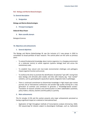 Evaluation Report 2010
29
RL3 - Biology and Marine Biotechnologies
7a. General description
1. Designation
Biology and Marine Biotechnologies
2. Principal investigator
Deborah Mary Power
3. Main scientific domain
Biological Sciences
7b. Objectives and achievements
1. General objectives
The Biology and Marine Biotechnology RL saw the inclusion of 2 new groups in 2010 to
consolidate its broad portfolio of basic research. The central pillars are the same as previous
years:
- To extend fundamental knowledge about marine organisms in a changing environment
at a molecular (omics) to whole organism (systems biology) level and across the
evolutionary scale;
- To establish how natural and man-made environmental challenges and pathogens
impact organism function and survival;
- To reinforce the drive to promote the identification of potential “spin-offs” arising from
basic biology and stimulate pilot studies and links with industry (eg. “near market”
solutions, such as, genotyping for aquaculture species, diagnostic tests in pathology);
- There is continued commitment to disseminate knowledge in high impact peer-review
journals and at International conferences and provide high quality training for a new
generation of scientists and contribute to generate a “knowledge-based society”.
Translation of research activities and communication to other stakeholders (scientists,
policy makers, industry, teachers and the public) is a priority.
2. Main achievements
This RL includes 13 RG and this section presents only major achievements perceived as
having a significant impact at a national or international level.
- Application of high throughput methods of transcriptome analysis (microarray, SAGE,
454 sequencing) for teleosts subject to physiological challenges, such as, hydrostatic
 