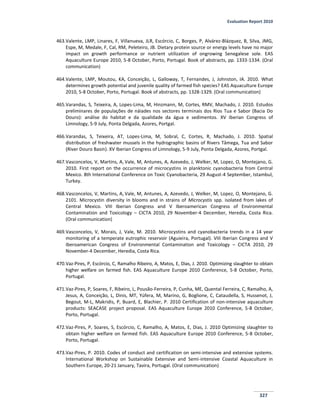 Evaluation Report 2010
327
463.Valente, LMP, Linares, F, Villanueva, JLR, Escórcio, C, Borges, P, Alvárez-Blázquez, B, Silva, JMG,
Espe, M, Medale, F, Cal, RM, Peleteiro, JB. Dietary protein source or energy levels have no major
impact on growth performance or nutrient utilization of ongrowing Senegalese sole. EAS
Aquaculture Europe 2010, 5-8 October, Porto, Portugal. Book of abstracts, pp. 1333-1334. (Oral
communication)
464.Valente, LMP, Moutou, KA, Conceição, L, Galloway, T, Fernandes, J, Johnston, IA. 2010. What
determines growth potential and juvenile quality of farmed fish species? EAS Aquaculture Europe
2010, 5-8 October, Porto, Portugal. Book of abstracts, pp. 1328-1329. (Oral communication)
465.Varandas, S, Teixeira, A, Lopes-Lima, M, Hinzmann, M, Cortes, RMV, Machado, J. 2010. Estudos
preliminares de populações de náiades nos sectores terminais dos Rios Tua e Sabor (Bacia Do
Douro): análise do habitat e da qualidade da água e sedimentos. XV Iberian Congress of
Limnology, 5-9 July, Ponta Delgada, Azores, Portgal.
466.Varandas, S, Teixeira, AT, Lopes-Lima, M, Sobral, C, Cortes, R, Machado, J. 2010. Spatial
distribution of freshwater mussels in the hydrographic basins of Rivers Tâmega, Tua and Sabor
(River Douro Basin). XV Iberian Congress of Limnology, 5-9 July, Ponta Delgada, Azores, Portgal.
467.Vasconcelos, V, Martins, A, Vale, M, Antunes, A, Azevedo, J, Welker, M, Lopez, O, Montejano, G.
2010. First report on the occurrence of microcystins in planktonic cyanobacteria from Central
Mexico. 8th International Conference on Toxic Cyanobacteria, 29 August-4 September, Istambul,
Turkey.
468.Vasconcelos, V, Martins, A, Vale, M, Antunes, A, Azevedo, J, Welker, M, Lopez, O, Montejano, G.
2101. Microcystin diversity in blooms and in strains of Microcystis spp. isolated from lakes of
Central Mexico. VIII Iberian Congress and V Iberoamerican Congress of Environmental
Contamination and Toxicology – CICTA 2010, 29 November-4 December, Heredia, Costa Rica.
(Oral communication)
469.Vasconcelos, V, Morais, J, Vale, M. 2010. Microcystins and cyanobacteria trends in a 14 year
monitoring of a temperate eutrophic reservoir (Aguieira, Portugal). VIII Iberian Congress and V
Iberoamerican Congress of Environmental Contamination and Toxicology – CICTA 2010, 29
November-4 December, Heredia, Costa Rica.
470.Vaz-Pires, P, Escórcio, C, Ramalho Ribeiro, A, Matos, E, Dias, J. 2010. Optimizing slaughter to obtain
higher welfare on farmed fish. EAS Aquaculture Europe 2010 Conference, 5-8 October, Porto,
Portugal.
471.Vaz-Pires, P, Soares, F, Ribeiro, L, Pousão-Ferreira, P, Cunha, ME, Quental Ferreira, C, Ramalho, A,
Jesus, A, Conceição, L, Dinis, MT, Yúfera, M, Marino, G, Boglione, C, Cataudella, S, Hussenot, J,
Begout, M-L, Makridis, P, Buard, E, Blachier, P. 2010 Certification of non-intensive aquaculture
products: SEACASE project proposal. EAS Aquaculture Europe 2010 Conference, 5-8 October,
Porto, Portugal.
472.Vaz-Pires, P, Soares, S, Escórcio, C, Ramalho, A, Matos, E, Dias, J. 2010 Optimizing slaughter to
obtain higher welfare on farmed fish. EAS Aquaculture Europe 2010 Conference, 5-8 October,
Porto, Portugal.
473.Vaz-Pires, P. 2010. Codes of conduct and certification on semi-intensive and extensive systems.
International Workshop on Sustainable Extensive and Semi-intensive Coastal Aquaculture in
Southern Europe, 20-21 January, Tavira, Portugal. (Oral communication)
 