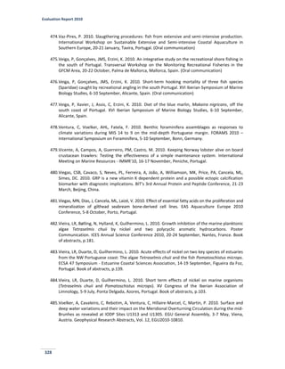 Evaluation Report 2010
328
474.Vaz-Pires, P. 2010. Slaugthering procedures: fish from extensive and semi-intensive production.
International Workshop on Sustainable Extensive and Semi-intensive Coastal Aquaculture in
Southern Europe, 20-21 January, Tavira, Portugal. (Oral communication)
475.Veiga, P, Gonçalves, JMS, Erzini, K. 2010. An integrative study on the recreational shore fishing in
the south of Portugal. Transversal Workshop on the Monitoring Recreational Fisheries in the
GFCM Area, 20-22 October, Palma de Mallorca, Mallorca, Spain. (Oral communication)
476.Veiga, P, Gonçalves, JMS, Erzini, K. 2010. Short-term hooking mortality of three fish species
(Sparidae) caught by recreational angling in the south Portugal. XVI Iberian Symposium of Marine
Biology Studies, 6-10 September, Alicante, Spain. (Oral communication)
477.Veiga, P, Xavier, J, Assis, C, Erzini, K. 2010. Diet of the blue marlin, Makaira nigricans, off the
south coast of Portugal. XVI Iberian Symposium of Marine Biology Studies, 6-10 September,
Alicante, Spain.
478.Ventura, C, Voelker, AHL, Fatela, F. 2010. Benthic foraminifera assemblages as responses to
climate variations during MIS 14 to 9 on the mid-depth Portuguese margin. FORAMS 2010 –
International Symposium on Foraminifera, 5-10 September, Bonn, Germany.
479.Vicente, A, Campos, A, Guerreiro, PM, Castro, M. 2010. Keeping Norway lobster alive on board
crustacean trawlers: Testing the effectiveness of a simple maintenance system. International
Meeting on Marine Resources - IMMR'10, 16-17 November, Peniche, Portugal.
480.Viegas, CSB, Cavaco, S, Neves, PL, Ferreira, A, João, A, Williamson, MK, Price, PA, Cancela, ML,
Simes, DC. 2010. GRP is a new vitamin K dependent protein and a possible ectopic calcification
biomarker with diagnostic implications. BIT’s 3rd Annual Protein and Peptide Conference, 21-23
March, Beijing, China.
481.Viegas, MN, Dias, J, Cancela, ML, Laizé, V. 2010. Effect of essential fatty acids on the proliferation and
mineralization of gilthead seabream bone-derived cell lines. EAS Aquaculture Europe 2010
Conference, 5-8 October, Porto, Portugal.
482.Vieira, LR, Bølling, N, Hylland, K, Guilhermino, L. 2010. Growth inhibition of the marine planktonic
algae Tetraselmis chuii by nickel and two polycyclic aromatic hydrocarbons. Poster
Communication. ICES Annual Science Conference 2010, 20-24 September, Nantes, France. Book
of abstracts, p.181.
483.Vieira, LR, Duarte, D, Guilhermino, L. 2010. Acute effects of nickel on two key species of estuaries
from the NW Portuguese coast: The algae Tetraselmis chuii and the fish Pomatoschistus microps.
ECSA 47 Symposium - Estuarine Coastal Sciences Association, 14-19 September, Figueira da Foz,
Portugal. Book of abstracts, p.139.
484.Vieira, LR, Duarte, D, Guilhermino, L. 2010. Short term effects of nickel on marine organisms
(Tetraselmis chuii and Pomatoschistus microps). XV Congress of the Iberian Association of
Limnology, 5-9 July, Ponta Delgada, Azores, Portugal. Book of abstracts, p.103.
485.Voelker, A, Cavaleiro, C, Rebotim, A, Ventura, C, Hillaire-Marcel, C, Martin, P. 2010. Surface and
deep water variations and their impact on the Meridional Overturning Circulation during the mid-
Brunhes as revealed at IODP Sites U1313 and U1305. EGU General Assembly, 3-7 May, Viena,
Austria. Geophysical Research Abstracts, Vol. 12, EGU2010-10810.
 