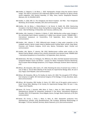 Evaluation Report 2010
329
486.Voelker, A, Salgueiro, E, de Abreu, L. 2010. Hydrographic changes along the western Iberian
margin: The need to reconstruct and understand regional climate responses for glacial climate
record integration. EGU General Assembly, 3-7 May, Viena, Austria. Geophysical Research
Abstracts, Vol. 12, EGU2010-12675.
487.Voelker, A. 2010. MIS 11: The Interglacial and Glacial Inception. 3rd PIGS - Past Interglacials
Workshop, 20-22 October, Palisades, USA. (Oral communication)
488.Voelker, AH, de Abreu, L, Hillaire-Marcel, C, de Vernal, A, Hodell, DA. 2010. Overturning
Circulation in the North Atlantic Ocean During Marine Isotope Stage 11c. American Geophysical
Union - AGU Fall Meeting, 5-9 December, San Francisco, California, USA.
489.Voelker, AHL, Caveleiro, C, Rebotim, A, Martin, P. 2010. Mid-Brunhes surface water changes in
the mid-latitude North Atlantic revealed by G. inflata trace element records. FORAMS 2010 –
International Symposium on Foraminifera, 5-10 September, Bonn, Germany. (Oral
communication)
490.Voelker, AHL, Lebreiro, S. 2010. Millennial-scale changes in deep water properties at the
middepth western Iberian margin linked to Mediterranean Outflow Water activity. Deep Water
Processes and Products Congress, 16-18 June, Baiona, Pontevedra, Spain. (Invited oral
communication)
491.Voelker, AHL, Martin, P, Lebreiro, SM. 2010. Mediterranean outflow water activity on the
Western Iberian Margin: evidence from a benthic foraminifer trace element study. FORAMS 2010
– International Symposium on Foraminifera, 5-10 September, Bonn, Germany.
492.Wallenstein, FM, Neto, AI, Rodrigues, AS, Wilkinson, M. 2010. Intertidal Seaweed Communities
Compared between Azores and Britain – Lessons for Water Framework Directive Monitoring.
45rd European Marine Biology Symposium, 23-27 August, Edinburgh, Scotland. Book of abstracts,
p.31.
493.Wilson, JM, Gonçalves, OM, Castro, LFC. 2010. Revisiting the story of stomach loss in fishes. A
case of déjà vu. Annual Main Meeting of the Society for Experimental Biology 2010, 30 June-3
July, Prague, Czech Republic. (Oral communication)
494.Wilson, JM, Gonçalves, OM, Ip, YK, Smolka, AJ, Castro, LFC. 2010. The non-gastric H
+
/K
+
-ATPase:
from lamprey to lungfish. 9th International Congress of Fish Biology, 5-9 July, Barcelona, Spain.
(Oral communication)
495.Wilson, JM, Gonçalves, OM, Smolka, A, Castro, LFC. 2010. Loss of the gastric proton pump in
birds? Annual Main Meeting of the Society for Experimental Biology 2010, 30 June- 3 July,
Prague, Czech Republic.
496.Xavier, ED, Furnas, J, Azevedo, JMN, Mota, G, Teves, L, Neto, AI. 2010. Outdoor growth of
Haematococcus pluvialis for astaxanthin production in the Azores. International Symposium
FloraMac 2010, 23-25 September, Ponta Delgada, Azores, Portugal. Book of abstracts, p.78. (Oral
communication)
497.Xavier, ED; Furnas, J, Teves, L, Mota, G, Neto, AI. 2010. Astaxanthin production from
Haematococcus pluvialis using photobioreactors. 8th European Workshop Biotechnology of
Microalgae, 7-10 June, Nuthetal, Germany. Book of abstracts, p.32. (Oral communication)
 