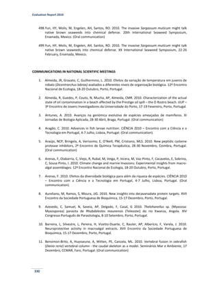 Evaluation Report 2010
330
498.Yun, HY, Molis, M, Engelen, AH, Santos, RO. 2010. The invasive Sargassum muticum might talk
native brown seaweeds into chemical defense. 20th International Seaweed Symposium,
Ensenada, Mexico. (Oral communication)
499.Yun, HY, Molis, M, Engelen, AH, Santos, RO. 2010. The invasive Sargassum muticum might talk
native brown seaweeds into chemical defense. XX International Seaweed Symposium, 22-26
February, Ensenada, Mexico.
COMMUNICATIONS IN NATIONAL SCIENTIFIC MEETINGS
1. Almeida, JR, Gravato, C, Guilhermino, L. 2010. Efeitos da variação de temperatura em juvenis de
robalo (Dicentrarchus labrax) avaliados a diferentes níveis de organização biológica. 12º Encontro
Nacional de Ecologia, 18-20 Outubro, Porto, Portugal.
2. Almeida, R, Guedes, P, Couto, N, Mucha, AP, Almeida, CMR. 2010. Characterization of the actual
state of oil contamination in a beach affected by the Prestige oil spill – the O Rostro beach. IJUP –
3º Encontro de Jovens Investigadores da Universidade do Porto, 17-19 Fevereiro, Porto, Portugal.
3. Antunes, A. 2010. Avanços na genómica evolutiva de espécies ameaçadas de mamíferos. XI
Jornadas de Biologia Aplicada, 28-30 Abril, Braga, Portugal. (Oral communication)
4. Aragão, C. 2010. Advances in fish larvae nutrition. CIÊNCIA 2010 – Encontro com a Ciência e a
Tecnologia em Portugal, 4-7 Julho, Lisboa, Portugal. (Oral communication).
5. Araújo, NCP, Bringela, A, Veríssimo, E, O’Neill, PM, Cristiano, MLS. 2010. New peptidic cysteine
protease inhibitors, 2º Encontro de Química Terapêutica, 28-30 Novembro, Coimbra, Portugal.
(Oral communication)
6. Arenas, F, Olabarria, C, Viejo, R, Rubal, M, Veiga, P, Incera, M, Vaz-Pinto, F, Cacavelos, E, Sobrino,
C, Sousa Pinto, I. 2010. Climate change and marine Invasions: Experimental insights from macro-
algal assemblages. 12º Encontro Nacional de Ecologia, 18-20 Outubro, Porto, Portugal.
7. Arenas, F. 2010. Efeitos da diversidade biológica para além da riqueza de espécies. CIÊNCIA 2010
– Encontro com a Ciência e a Tecnologia em Portugal, 4-7 Julho, Lisboa, Portugal. (Oral
communication).
8. Aureliano, M, Ramos, S, Moura, JJG. 2010. New insights into decavanadate protein targets. XVII
Encontro da Sociedade Portuguesa de Bioquímica, 15-17 Dezembro, Porto, Portugal.
9. Azevedo, C, Samuel, N, Saveia, AP, Delgado, F, Casal, G 2010. Thelohanellus sp. (Myxozoa:
Myxosporea) parasita de Rhabdalestes maunensis (Teleostei) do rio Kwanza, Angola. XIV
Congresso Português de Parasitologia, 8-10 Setembro, Porto, Portugal.
10. Barreira, L, Silvestre, L, Pereira, H, Vizetto-Duarte, C, Rauter, AP, Alberício, F, Varela, J. 2010.
Neuroprotective activity in macroalgal extracts. XVII Encontro da Sociedade Portuguesa de
Bioquímica, 15-17 Dezembro, Porto, Portugal.
11. Bensimon-Brito, A, Huysseune, A, Witten, PE, Cancela, ML. 2010. Vertebral fusion in zebrafish
(Danio rerio) vertebral column - the caudal skeleton as a model. Seminários Mar e Ambiente, 17
Dezembro, CCMAR, Faro, Portugal. (Oral communication)
 