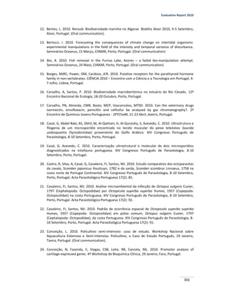 Evaluation Report 2010
331
12. Bentes, L. 2010. Rensub: Biodiversidade marinha no Algarve. Bioblitz Alvor 2010, 4-5 Setembro,
Alvor, Portugal. (Oral communication).
13. Bertocci, I. 2010. Forecasting the consequences of climate change on intertidal organisms:
experimental manipulations in the field of the intensity and temporal variance of disturbance.
Seminários Oceanus, 15 Março, CIIMAR, Porto, Portugal. (Oral communication)
14. Bio, A. 2010. Fish removal in the Furnas Lake, Azores – a failed bio-manipulation attempt.
Seminários Oceanus, 24 Maio, CIIMAR, Porto, Portugal. (Oral communication)
15. Borges, MJRC, Power, DM, Cardoso, JCR. 2010. Putative receptors for the parathyroid hormone
family in non-vertebrates. CIÊNCIA 2010 – Encontro com a Ciência e a Tecnologia em Portugal, 4-
7 Julho, Lisboa, Portugal.
16. Carvalho, A, Santos, P. 2010. Biodiversidade macrobentónica no estuário do Rio Cávado. 12º
Encontro Nacional de Ecologia, 18-20 Outubro, Porto, Portugal.
17. Carvalho, PN, Almeida, CMR, Basto, MCP, Vasconcelos, MTSD. 2010. Can the veterinary drugs
ivermectin, enrofloxacin, penicillin and ceftiofur be analyzed by gas chromatography?. 2º
Encontro de Químicos Jovens Portugueses - 2PYCheM, 21-23 Abril, Aveiro, Portugal.
18. Casal, G, Abdel-Baki, AS, Dkhil, M, Al-Qahtani, H, Al-Quraishy, S, Azevedo, C. 2010. Ultrastrutura e
filogenia de um microsporídio encontrado no tecido muscular do peixe teleósteo Saurida
undosquamis (Synodontidae) proveniente do Golfo Arábico. XIV Congresso Português de
Parasitologia, 8-10 Setembro, Porto, Portugal.
19. Casal, G, Azevedo, C. 2010. Caracterização ultrastrutural e molecular de dois microsporídios
diagnosticados na ictiofauna portuguesa. XIV Congresso Português de Parasitologia, 8-10
Setembro, Porto, Portugal.
20. Castro, R, Silva, A, Casal, G, Cavaleiro, FI, Santos, MJ. 2010. Estudo comparativo dos ectoparasitas
da cavala, Scomber japonicus Houttuyn, 1782 e da sarda, Scomber scombrus Linnaeus, 1758 na
costa norte de Portugal Continental. XIV Congresso Português de Parasitologia, 8-10 Setembro,
Porto, Portugal. Acta Parasitológica Portuguesa 17(2): 85.
21. Cavaleiro, FI, Santos, MJ. 2010. Análise microambiental da infecção de Octopus vulgaris Cuvier,
1797 (Cephalopoda: Octopodidae) por Octopicola superba superba Humes, 1957 (Copepoda:
Octopicolidae) na costa Portuguesa. XIV Congresso Português de Parasitologia, 8-10 Setembro,
Porto, Portugal. Acta Parasitológica Portuguesa 17(2): 92.
22. Cavaleiro, FI, Santos, MJ. 2010. Padrão de ocorrência espacial de Octopicola superba superba
Humes, 1957 (Copepoda: Octopicolidae) em polvo comum, Octopus vulgaris Cuvier, 1797
(Cephalopoda: Octopodidae), da costa Portuguesa. XIV Congresso Português de Parasitologia, 8-
10 Setembro, Porto, Portugal. Acta Parasitológica Portuguesa 17(2): 91.
23. Conceição, L. 2010. Policultivo semi-intensivo: caso de estudo. Workshop Nacional sobre
Aquacultura Extensiva e Semi-intensiva: Policultivo, o Caso de Estudo Português, 19 Janeiro,
Tavira, Portugal. (Oral communication).
24. Conceição, N, Fazenda, C, Viegas, CSB, Leite, RB, Cancela, ML. 2010. Promoter analysis of
cartilage-expressed genes. 4º Workshop de Bioquímica Clínica, 29 Janeiro, Faro, Portugal.
 