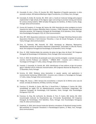 Evaluation Report 2010
332
25. Conceição, N, Lelo, L, Pinto, JP, Cancela, ML. 2010. Regulation of hepcidin expression: in silico
promoter analysis. 4th National Meeting on Signal Transduction, 21-22 Maio, Faro, Portugal.
26. Conceição, N, Simão, M, Cancela, ML. 2010. Lab-it, a hands-on molecular biology pilot program
implemented in high schools of the Algarve region and aiming to promote training and interest
for science among students. XXXV Jornadas Portuguesas de Genética, 31 Maio-2 Junho, Braga,
Portugal. (Oral communication)
27. Correia, M, Cavaleiro, FI, Formigo, NE, Santos, MJ. 2010. Restrição de nichos ecológicos no tracto
intestinal da solha Europeia Platichthys flesus (Linnaeus, 1758) (Teleostei: Pleuronectidae) por
helmintas parasitas. XIV Congresso Português de Parasitologia, 8-10 Setembro, Porto, Portugal.
Acta Parasitológica Portuguesa 17(2): 62. (Oral communication)
28. Dinis, MT. 2010. Aquacultura extensive e semi-intensiva em Portugal. Workshop Nacional sobre
Aquacultura Extensiva e Semi-intensiva: Policultivo, o Caso de Estudo Português, 19 Janeiro,
Tavira, Portugal. (Oral communication)
29. Eiras, JC, Takemoto, RM, Pavanelli, GC. 2010. Henneguya sp. (Myxozoa, Myxosporea,
Myxobolidae) parasita de Astyanax altiparanae (Osteichthyes, Characidae) no Alto Rio Paraná,
Brasil. XIV Congresso Português de Parasitologia, 8-10 Setembro, Porto, Portugal.
30. Eiras, JC. 2010. Biodiversidade dos parasitas de peixes de água doce do Brasil. XIV Congresso
Português de Parasitologia, 8-10 Setembro, Porto, Portugal. (Oral communication)
31. Erzini, K. 2010. Os benefícios de protecção numa área marinha protegida: o exemplo do parque
marinho marinho Professor Luíz Saldanha. " CIÊNCIA 2010 – Encontro com a Ciência e a
Tecnologia em Portugal, 4-7 Julho, Lisboa, Portugal. (Oral communication)
32. Fazenda, C, Conceição, N, Cancela, ML. 2010. Identification of two isoforms of gla rich protein
(grp) in zebrafish and its molecular characterization. XVII Congresso Nacional de Bioquímica, 15-
17 Dezembro, Porto, Portugal.
33. Ferreira, M. 2010. Oxidative stress biomarkers in aquatic species, and applications in
environmental monitoring. CIÊNCIA 2010 – Encontro com a Ciência e a Tecnologia em Portugal,
4-7 Julho, Lisboa, Portugal. (Oral communication).
34. Fidalgo, ML, Sousa, L. 2010. Serviços dos ecossistemas: o estuário do rio Minho como caso de
estudo. Jornadas de Ambiente, 8-9 Maio, Caminha, Portugal.
35. Francisco, CJ, Almeida, A, Castro, AM, Pina, S, Russel-Pinto, F, Rodrigues, P, Santos, MJ. 2010.
Variabilidade da região ITS1 de Diphtherostomum brusinae (Trematoda: Zoogonidae). XIV
Congresso Português de Parasitologia, 8-10 Setembro, Porto, Portugal. Acta Parasitológica
Portuguesa 17(2): 129.
36. Francisco, CJ, Bray, RA, Lanfranchi, AL, Almeida, A, Timi, JT, Castro, AM, Santos, MJ. 2010.
Caracterização molecular de Prosorhynchus spp. (Trematoda: Bucephalidae). XIV Congresso
Português de Parasitologia, 8-10 Setembro, Porto, Portugal. Acta Parasitológica Portuguesa
17(2): 45. (Oral communication)
37. Freedman, H. 2010. Semi-classical molecular dynamics simulations of vibrational energy transfer.
Mini-workshop on Computer Simulations in Nanobiological Systems, 27 Maio, Faro, Portugal.
(Oral communication)
 