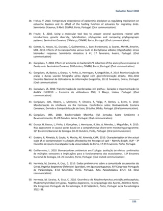 Evaluation Report 2010
333
38. Freitas, V. 2010. Temperature dependence of epibenthic predation as regulating mechanism on
estuarine bivalves and its effect of the fuelling function of estuaries for migratory birds.
Seminários Oceanus, 9 Abril, CIIMAR, Porto, Portugal. (Oral communication)
39. Froufe, E. 2010. Using a molecular tool box to answer several questions related with
introductions, genetic diversity, hybridization, phylogenies and comparing phylogeograpic
patterns. Seminários Oceanus, 29 Março, CIIMAR, Porto, Portugal. (Oral communication)
40. Gomes, SI, Novais, SC, Gravato, C, Guilhermino, L, Scott-Fordsmand, JJ, Soares, AMVM, Amorim,
MJB. 2010. Effects of Cu-nanoparticles versus Cu2+ in Enchytraeus albidus (Oligochaeta): stress
biomarker response. Seminários Amostras à 4ª, 17 Fevereiro, Aveiro, Portugal. (Oral
communication)
41. Gonçalves, F. 2010. Effects of ammonia on bacterial LPS induction of the acute phase response in
Danio rerio. Seminários Oceanus, 18 Outubro, CIIMAR, Porto, Portugal. (Oral communication)
42. Gonçalves, JA, Bastos, L, Granja, H, Pinho, JL, Henriques, R, Magalhães, A. 2010. Monitorização de
praias e dunas usando fotografia aérea digital com georreferenciação directa. ESIG-2010
Encontro Nacional de Utilizadores de Informação Geográfica, 10-12 Fevereiro, Oeiras, Portugal.
(Oral communication)
43. Gonçalves, JA. 2010. Transformação de coordenadas com grelhas - Geração e implementação no
ArcGIS. EUE2010 – Encontro de utilizadores ESRI, 3 Março, Lisboa, Portugal. (Oral
communication)
44. Gonçalves, JMS, Ribeiro, J, Monteiro, P, Oliveira, F, Veiga, P, Bentes, L, Erzini, K. 2010.
Monitorização da ictiofauna da Ria Formosa. Conferência sobre Biodiversidade Costeira
Conservar, Gerindo a Compatibilização de Usos, 28 Julho, Olhão, Portugal. (Oral communication).
45. Gonçalves, JMS. 2010. Biodiversidade Marinha. XVI Jornadas Sobre Ambiente e
Desenvolvimento, 21-22 Outubro, Leiria, Portugal. (Oral communication)
46. Granja, H, Bastos, L, Pinho, J, Gonçalves, J, Henriques, R, Bio, A, Mendes, J, Magalhães, A. 2010.
Risk assessment in coastal zones based on a comprehensive short term monitoring programme.
12º Encontro Nacional de Ecologia, 18-20 Outubro, Porto, Portugal. (Oral communication)
47. Guedes, P, Almeida, R, Couto, N, Mucha, AP, Almeida, CMR. 2010. Characterization of the actual
state of oil contamination in a beach affected by the Prestige oil spill – Nemiña beach. IJUP – 3º
Encontro de Jovens Investigadores da Universidade do Porto, 17-19 Fevereiro, Porto, Portugal.
48. Guilhermino, L. 2010. Biomarcadores ambientais em Ecologia: avaliação de efeitos combinados
de múltiplos stressores e implicações para o funcionamento dos ecossistemas. 12º Encontro
Nacional de Ecologia, 18- 20 Outubro, Porto, Portugal. (Oral invited communication)
49. Hermida, M, Saraiva, A, Cruz, C. 2010. Dados preliminares sobre a comunidade de parasitas do
Goraz, Pagellus bogaraveo (Teleostei: Sparidae), em águas portuguesas. XIV Congresso Português
de Parasitologia, 8-10 Setembro, Porto, Portugal. Acta Parasitológica 17(2): 64. (Oral
communication)
50. Hermida, M, Saraiva, A, Cruz, C. 2010. Ocorrência de Rhadinorhynchus pristis(Acanthocephala,
Rhadinorhynchidae) em goraz, Pagellus bogaraveo, no Arquipélago dos Açores, Atlântico Norte.
XIV Congresso Português de Parasitologia, 8-10 Setembro, Porto, Portugal. Acta Parasitológica
17(2): 81.
 